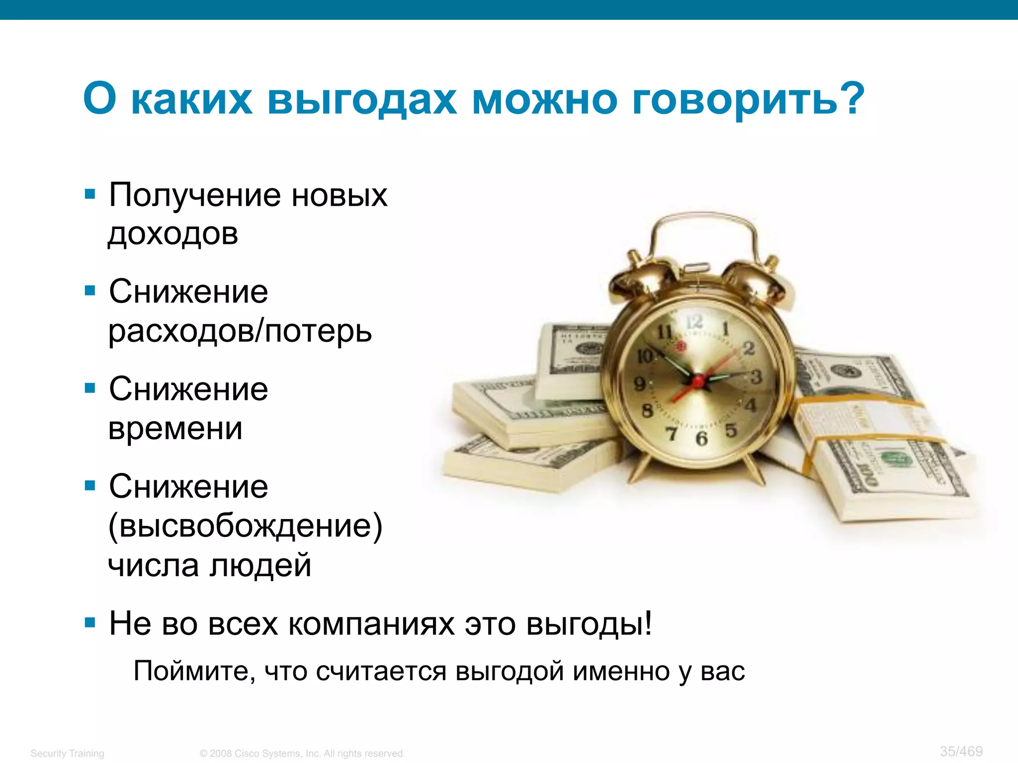 © 2008 Cisco Systems, Inc. All rights reserved.Security Training 35/469
О каких выгодах можно говорить?
§  Получение новых
доходов
§  Снижение
расходов/потерь
§  Снижение
времени
§  Снижение
(высвобождение)
числа людей
§  Не во всех компаниях это выгоды!
Поймите, что считается выгодой именно у вас
 