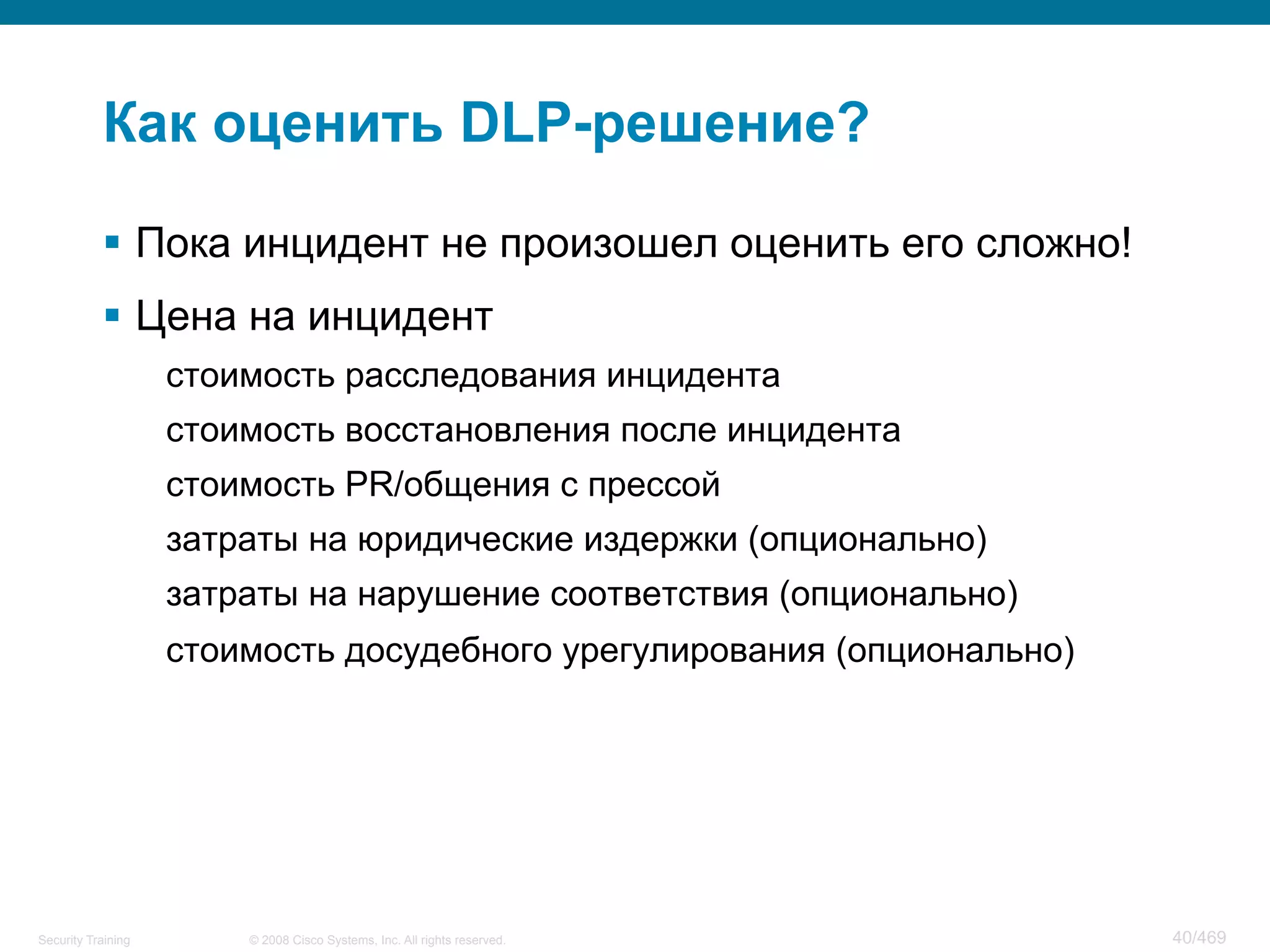 © 2008 Cisco Systems, Inc. All rights reserved.Security Training 40/469
Как оценить DLP-решение?
§  Пока инцидент не произошел оценить его сложно!
§  Цена на инцидент
стоимость расследования инцидента
стоимость восстановления после инцидента
стоимость PR/общения с прессой
затраты на юридические издержки (опционально)
затраты на нарушение соответствия (опционально)
стоимость досудебного урегулирования (опционально)
 