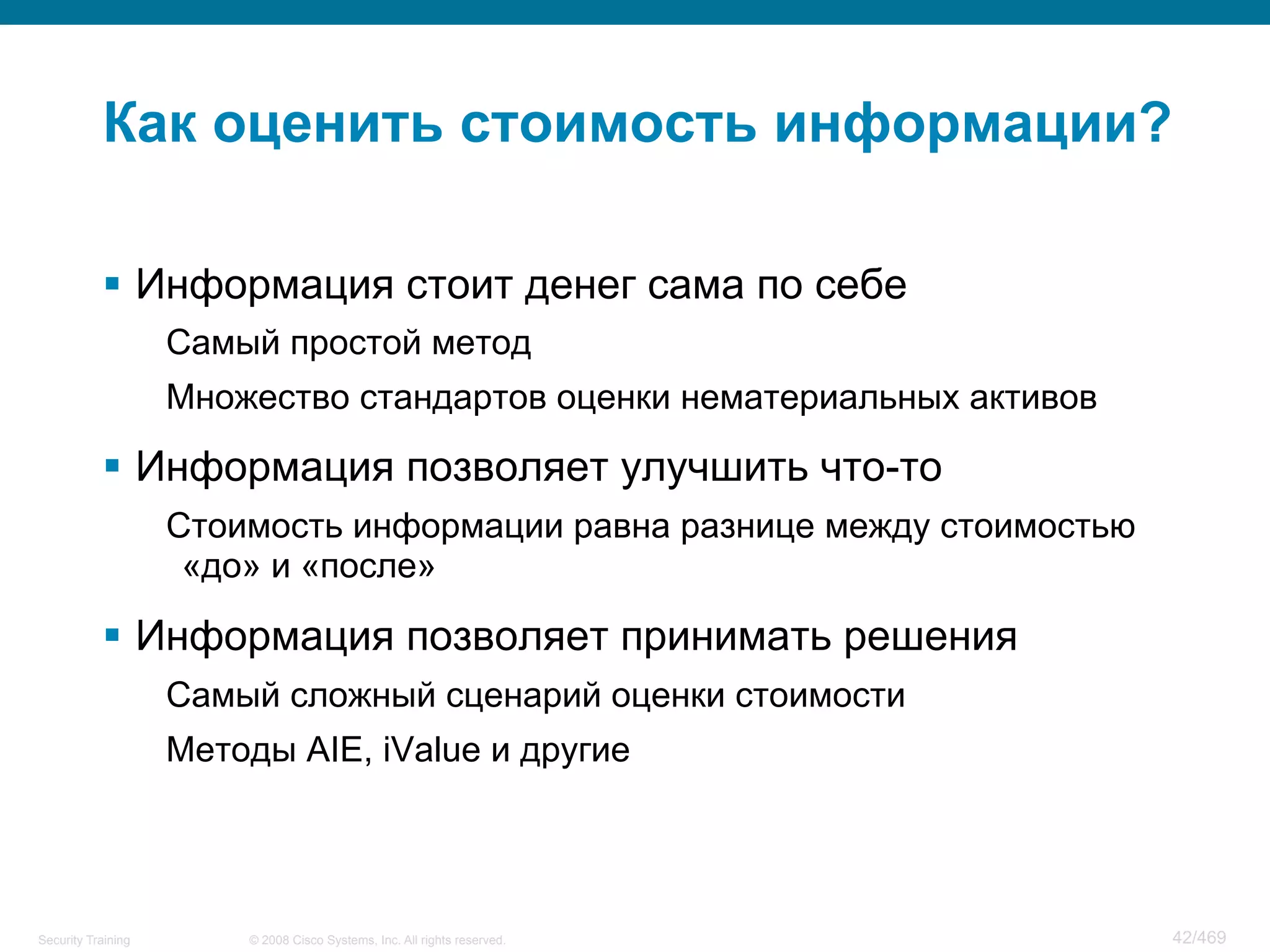 © 2008 Cisco Systems, Inc. All rights reserved.Security Training 42/469
Как оценить стоимость информации?
§  Информация стоит денег сама по себе
Самый простой метод
Множество стандартов оценки нематериальных активов
§  Информация позволяет улучшить что-то
Стоимость информации равна разнице между стоимостью
«до» и «после»
§  Информация позволяет принимать решения
Самый сложный сценарий оценки стоимости
Методы AIE, iValue и другие
 