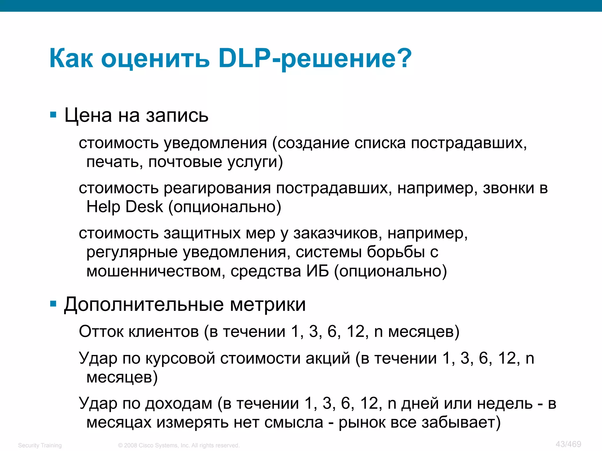 © 2008 Cisco Systems, Inc. All rights reserved.Security Training 43/469
Как оценить DLP-решение?
§  Цена на запись
стоимость уведомления (создание списка пострадавших,
печать, почтовые услуги)
стоимость реагирования пострадавших, например, звонки в
Help Desk (опционально)
стоимость защитных мер у заказчиков, например,
регулярные уведомления, системы борьбы с
мошенничеством, средства ИБ (опционально)
§  Дополнительные метрики
Отток клиентов (в течении 1, 3, 6, 12, n месяцев)
Удар по курсовой стоимости акций (в течении 1, 3, 6, 12, n
месяцев)
Удар по доходам (в течении 1, 3, 6, 12, n дней или недель - в
месяцах измерять нет смысла - рынок все забывает)
 