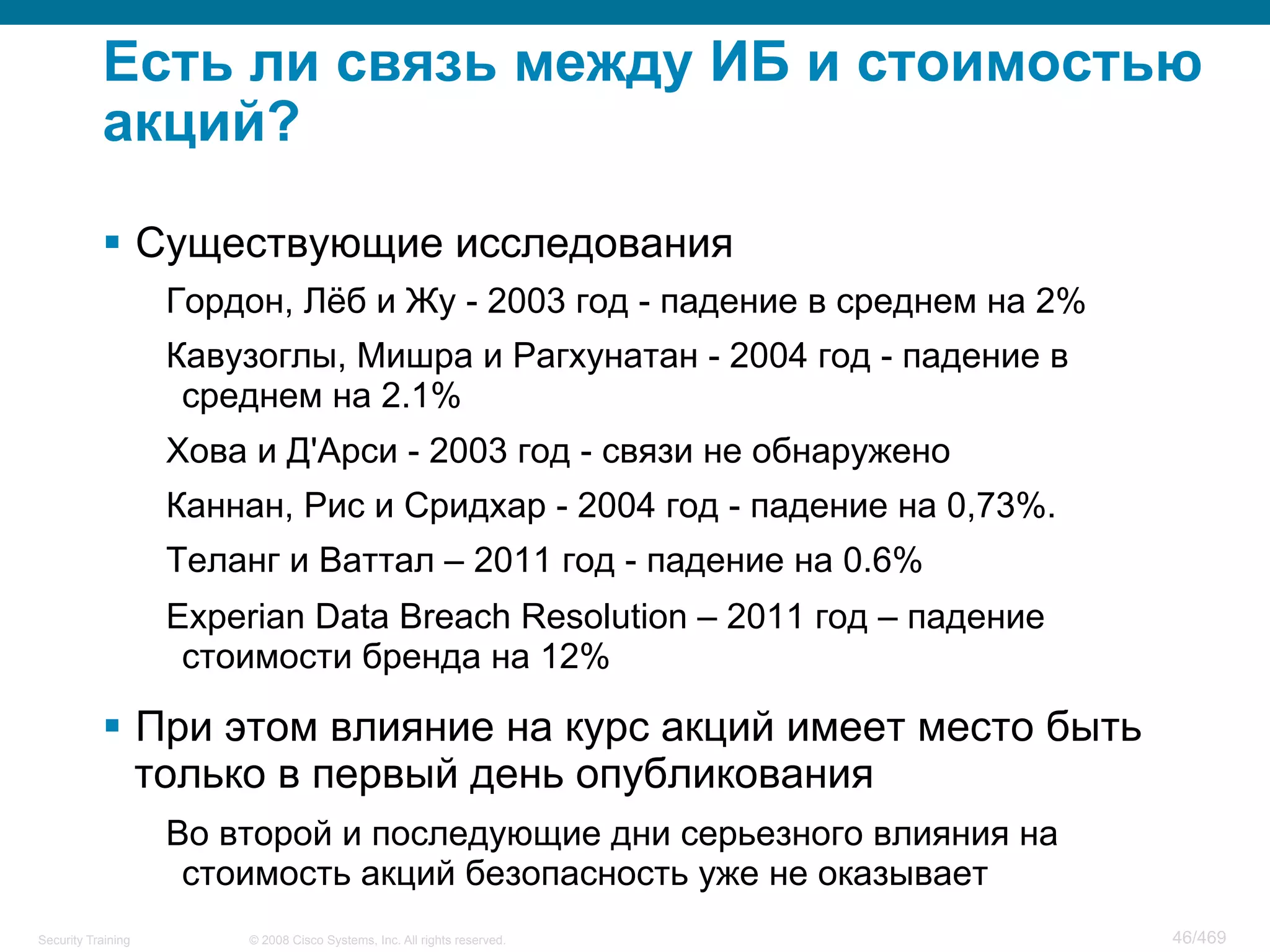© 2008 Cisco Systems, Inc. All rights reserved.Security Training 46/469
Есть ли связь между ИБ и стоимостью
акций?
§  Существующие исследования
Гордон, Лёб и Жу - 2003 год - падение в среднем на 2%
Кавузоглы, Мишра и Рагхунатан - 2004 год - падение в
среднем на 2.1%
Хова и Д'Арси - 2003 год - связи не обнаружено
Каннан, Рис и Сридхар - 2004 год - падение на 0,73%.
Теланг и Ваттал – 2011 год - падение на 0.6%
Experian Data Breach Resolution – 2011 год – падение
стоимости бренда на 12%
§  При этом влияние на курс акций имеет место быть
только в первый день опубликования
Во второй и последующие дни серьезного влияния на
стоимость акций безопасность уже не оказывает
 