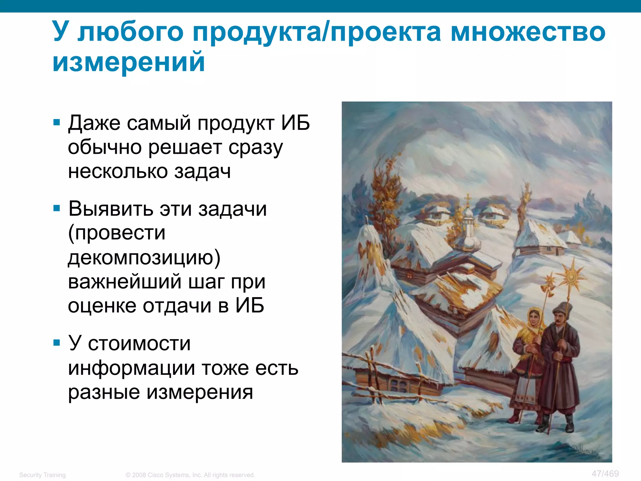 © 2008 Cisco Systems, Inc. All rights reserved.Security Training 47/469
У любого продукта/проекта множество
измерений
§  Даже самый продукт ИБ
обычно решает сразу
несколько задач
§  Выявить эти задачи
(провести
декомпозицию)
важнейший шаг при
оценке отдачи в ИБ
§  У стоимости
информации тоже есть
разные измерения
 