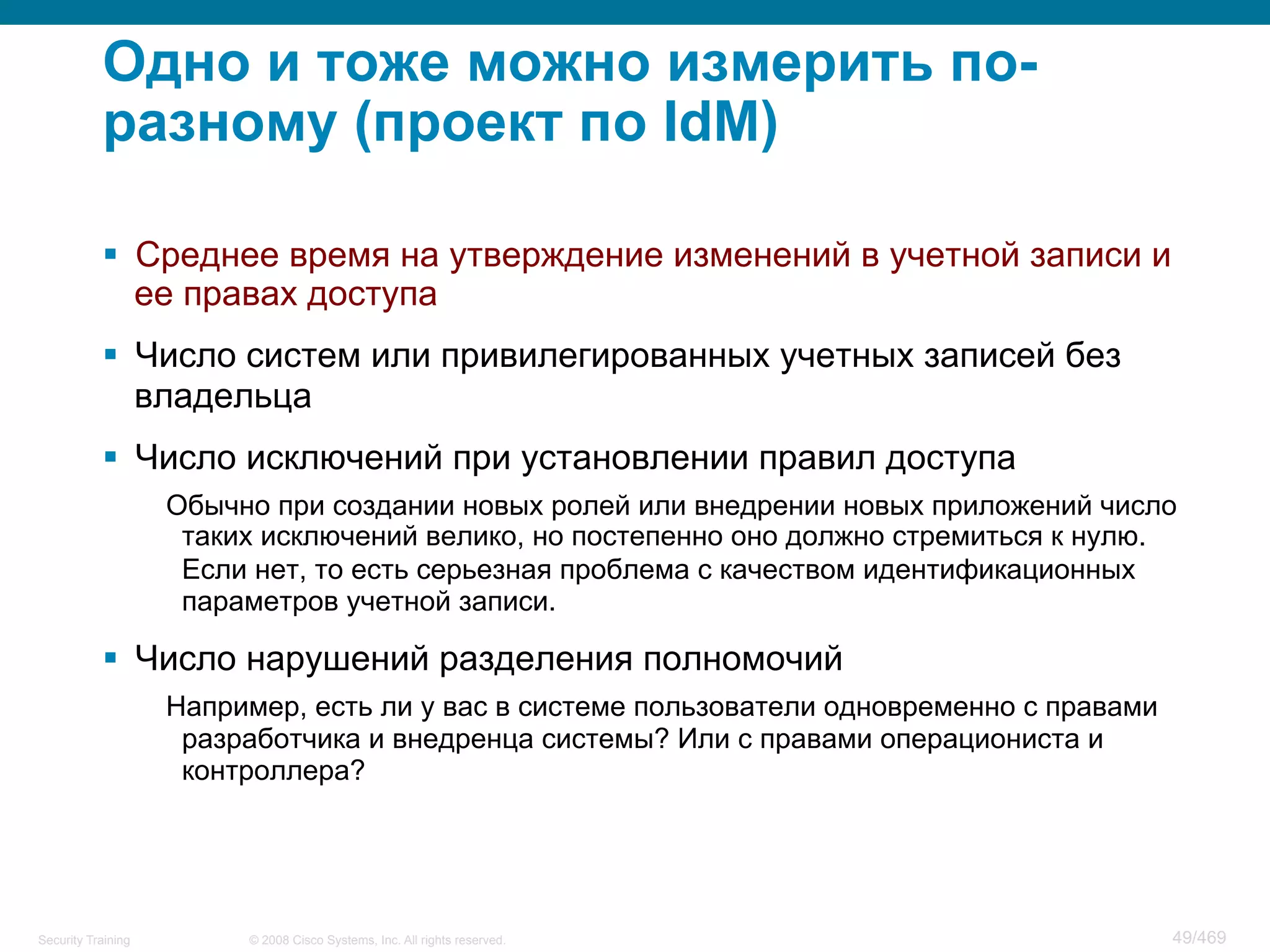 © 2008 Cisco Systems, Inc. All rights reserved.Security Training 49/469
Одно и тоже можно измерить по-
разному (проект по IdM)
§  Среднее время на утверждение изменений в учетной записи и
ее правах доступа
§  Число систем или привилегированных учетных записей без
владельца
§  Число исключений при установлении правил доступа
Обычно при создании новых ролей или внедрении новых приложений число
таких исключений велико, но постепенно оно должно стремиться к нулю.
Если нет, то есть серьезная проблема с качеством идентификационных
параметров учетной записи.
§  Число нарушений разделения полномочий
Например, есть ли у вас в системе пользователи одновременно с правами
разработчика и внедренца системы? Или с правами операциониста и
контроллера?
 