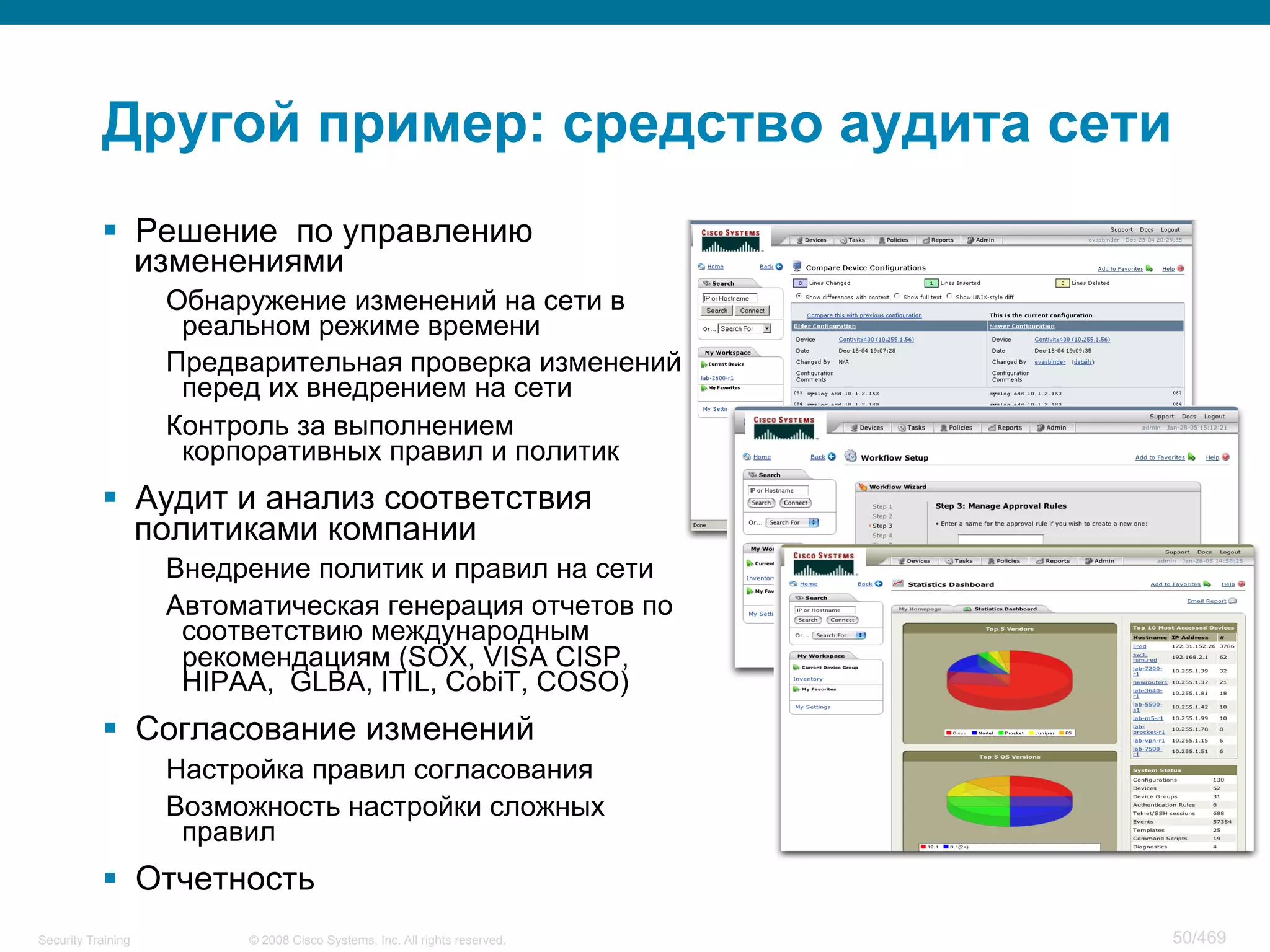 © 2008 Cisco Systems, Inc. All rights reserved.Security Training 50/469
Другой пример: средство аудита сети
§  Решение по управлению
изменениями
Обнаружение изменений на сети в
реальном режиме времени
Предварительная проверка изменений
перед их внедрением на сети
Контроль за выполнением
корпоративных правил и политик
§  Аудит и анализ соответствия
политиками компании
Внедрение политик и правил на сети
Автоматическая генерация отчетов по
соответствию международным
рекомендациям (SOX, VISA CISP,
HIPAA, GLBA, ITIL, CobiT, COSO)
§  Согласование изменений
Настройка правил согласования
Возможность настройки сложных
правил
§  Отчетность
 