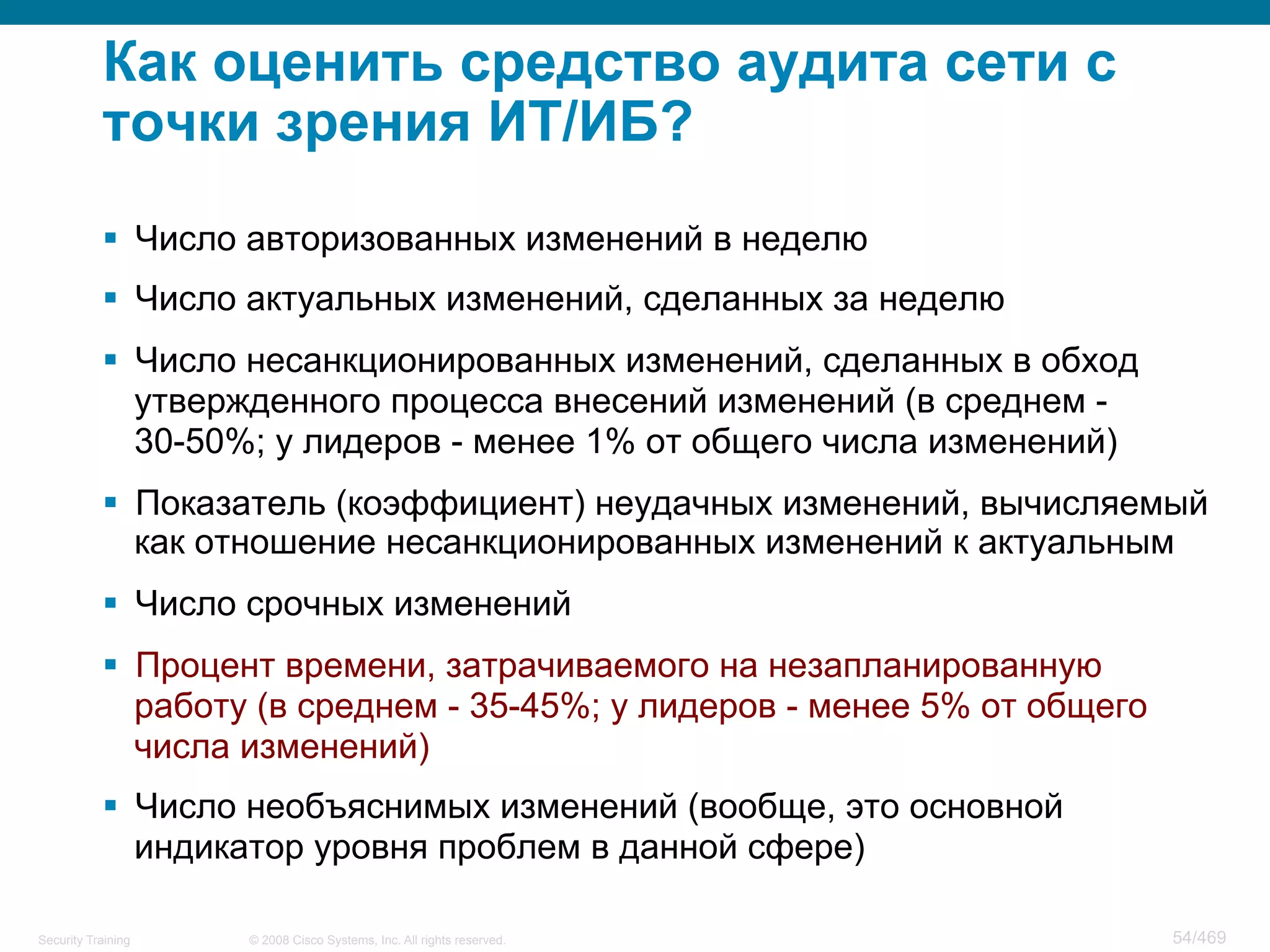 © 2008 Cisco Systems, Inc. All rights reserved.Security Training 54/469
Как оценить средство аудита сети с
точки зрения ИТ/ИБ?
§  Число авторизованных изменений в неделю
§  Число актуальных изменений, сделанных за неделю
§  Число несанкционированных изменений, сделанных в обход
утвержденного процесса внесений изменений (в среднем -
30-50%; у лидеров - менее 1% от общего числа изменений)
§  Показатель (коэффициент) неудачных изменений, вычисляемый
как отношение несанкционированных изменений к актуальным
§  Число срочных изменений
§  Процент времени, затрачиваемого на незапланированную
работу (в среднем - 35-45%; у лидеров - менее 5% от общего
числа изменений)
§  Число необъяснимых изменений (вообще, это основной
индикатор уровня проблем в данной сфере)
 
