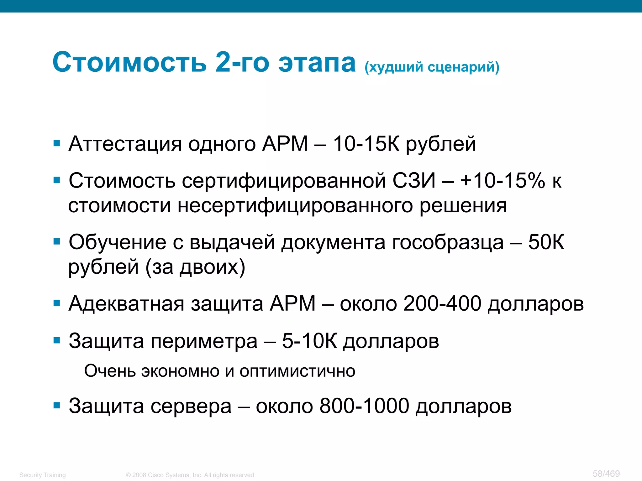 © 2008 Cisco Systems, Inc. All rights reserved.Security Training 58/469
Стоимость 2-го этапа (худший сценарий)
§  Аттестация одного АРМ – 10-15К рублей
§  Стоимость сертифицированной СЗИ – +10-15% к
стоимости несертифицированного решения
§  Обучение с выдачей документа гособразца – 50К
рублей (за двоих)
§  Адекватная защита АРМ – около 200-400 долларов
§  Защита периметра – 5-10К долларов
Очень экономно и оптимистично
§  Защита сервера – около 800-1000 долларов
 