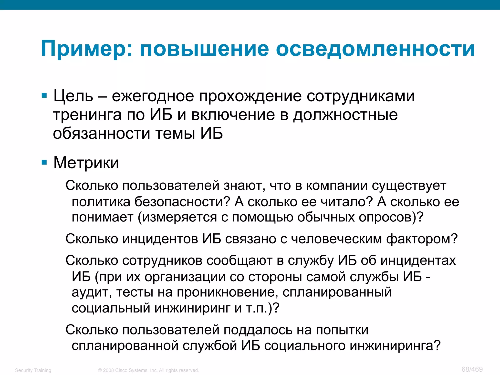 © 2008 Cisco Systems, Inc. All rights reserved.Security Training 68/469
Пример: повышение осведомленности
§  Цель – ежегодное прохождение сотрудниками
тренинга по ИБ и включение в должностные
обязанности темы ИБ
§  Метрики
Сколько пользователей знают, что в компании существует
политика безопасности? А сколько ее читало? А сколько ее
понимает (измеряется с помощью обычных опросов)?
Сколько инцидентов ИБ связано с человеческим фактором?
Сколько сотрудников сообщают в службу ИБ об инцидентах
ИБ (при их организации со стороны самой службы ИБ -
аудит, тесты на проникновение, спланированный
социальный инжиниринг и т.п.)?
Сколько пользователей поддалось на попытки
спланированной службой ИБ социального инжиниринга?
 