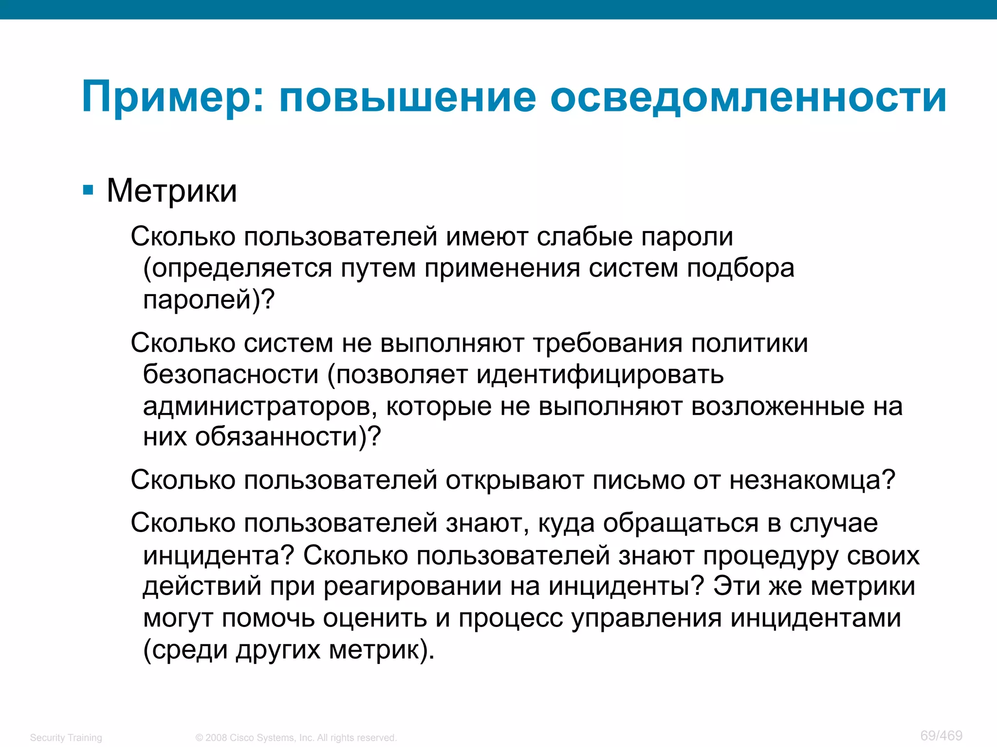 © 2008 Cisco Systems, Inc. All rights reserved.Security Training 69/469
Пример: повышение осведомленности
§  Метрики
Сколько пользователей имеют слабые пароли
(определяется путем применения систем подбора
паролей)?
Сколько систем не выполняют требования политики
безопасности (позволяет идентифицировать
администраторов, которые не выполняют возложенные на
них обязанности)?
Сколько пользователей открывают письмо от незнакомца?
Сколько пользователей знают, куда обращаться в случае
инцидента? Сколько пользователей знают процедуру своих
действий при реагировании на инциденты? Эти же метрики
могут помочь оценить и процесс управления инцидентами
(среди других метрик).
 