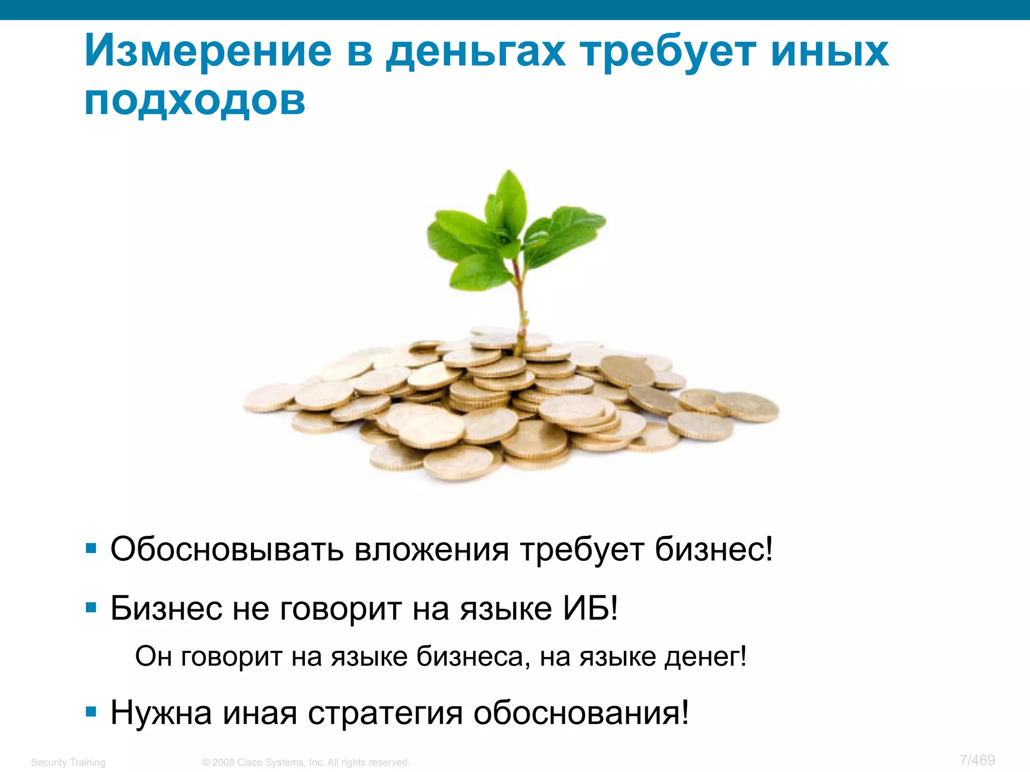 © 2008 Cisco Systems, Inc. All rights reserved.Security Training 7/469
Измерение в деньгах требует иных
подходов
§  Обосновывать вложения требует бизнес!
§  Бизнес не говорит на языке ИБ!
Он говорит на языке бизнеса, на языке денег!
§  Нужна иная стратегия обоснования!
 