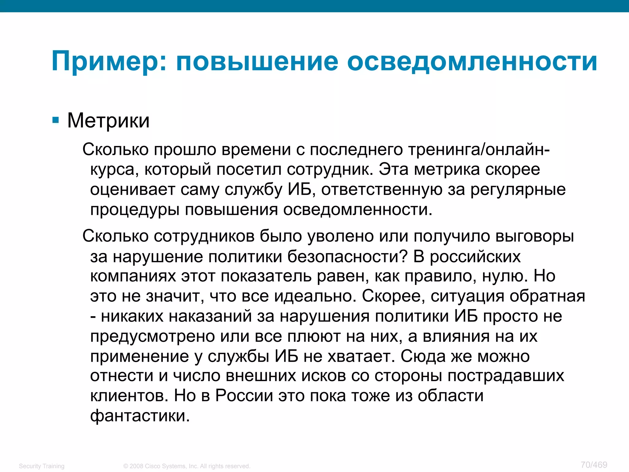 © 2008 Cisco Systems, Inc. All rights reserved.Security Training 70/469
Пример: повышение осведомленности
§  Метрики
Сколько прошло времени с последнего тренинга/онлайн-
курса, который посетил сотрудник. Эта метрика скорее
оценивает саму службу ИБ, ответственную за регулярные
процедуры повышения осведомленности.
Сколько сотрудников было уволено или получило выговоры
за нарушение политики безопасности? В российских
компаниях этот показатель равен, как правило, нулю. Но
это не значит, что все идеально. Скорее, ситуация обратная
- никаких наказаний за нарушения политики ИБ просто не
предусмотрено или все плюют на них, а влияния на их
применение у службы ИБ не хватает. Сюда же можно
отнести и число внешних исков со стороны пострадавших
клиентов. Но в России это пока тоже из области
фантастики.
 