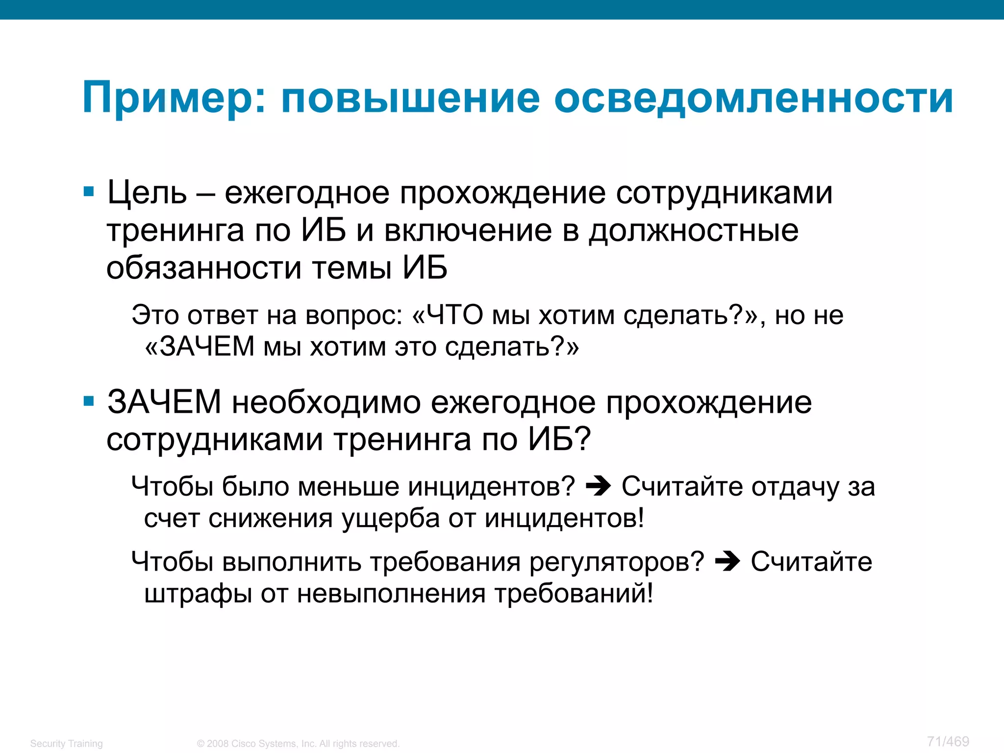 © 2008 Cisco Systems, Inc. All rights reserved.Security Training 71/469
Пример: повышение осведомленности
§  Цель – ежегодное прохождение сотрудниками
тренинга по ИБ и включение в должностные
обязанности темы ИБ
Это ответ на вопрос: «ЧТО мы хотим сделать?», но не
«ЗАЧЕМ мы хотим это сделать?»
§  ЗАЧЕМ необходимо ежегодное прохождение
сотрудниками тренинга по ИБ?
Чтобы было меньше инцидентов? è Считайте отдачу за
счет снижения ущерба от инцидентов!
Чтобы выполнить требования регуляторов? è Считайте
штрафы от невыполнения требований!
 