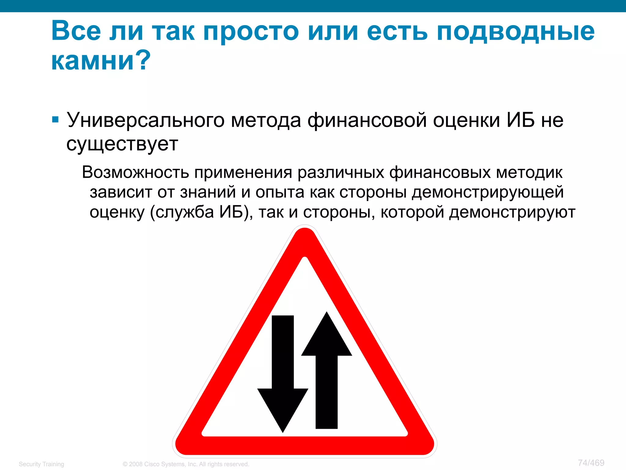 © 2008 Cisco Systems, Inc. All rights reserved.Security Training 74/469
Все ли так просто или есть подводные
камни?
§  Универсального метода финансовой оценки ИБ не
существует
Возможность применения различных финансовых методик
зависит от знаний и опыта как стороны демонстрирующей
оценку (служба ИБ), так и стороны, которой демонстрируют
 