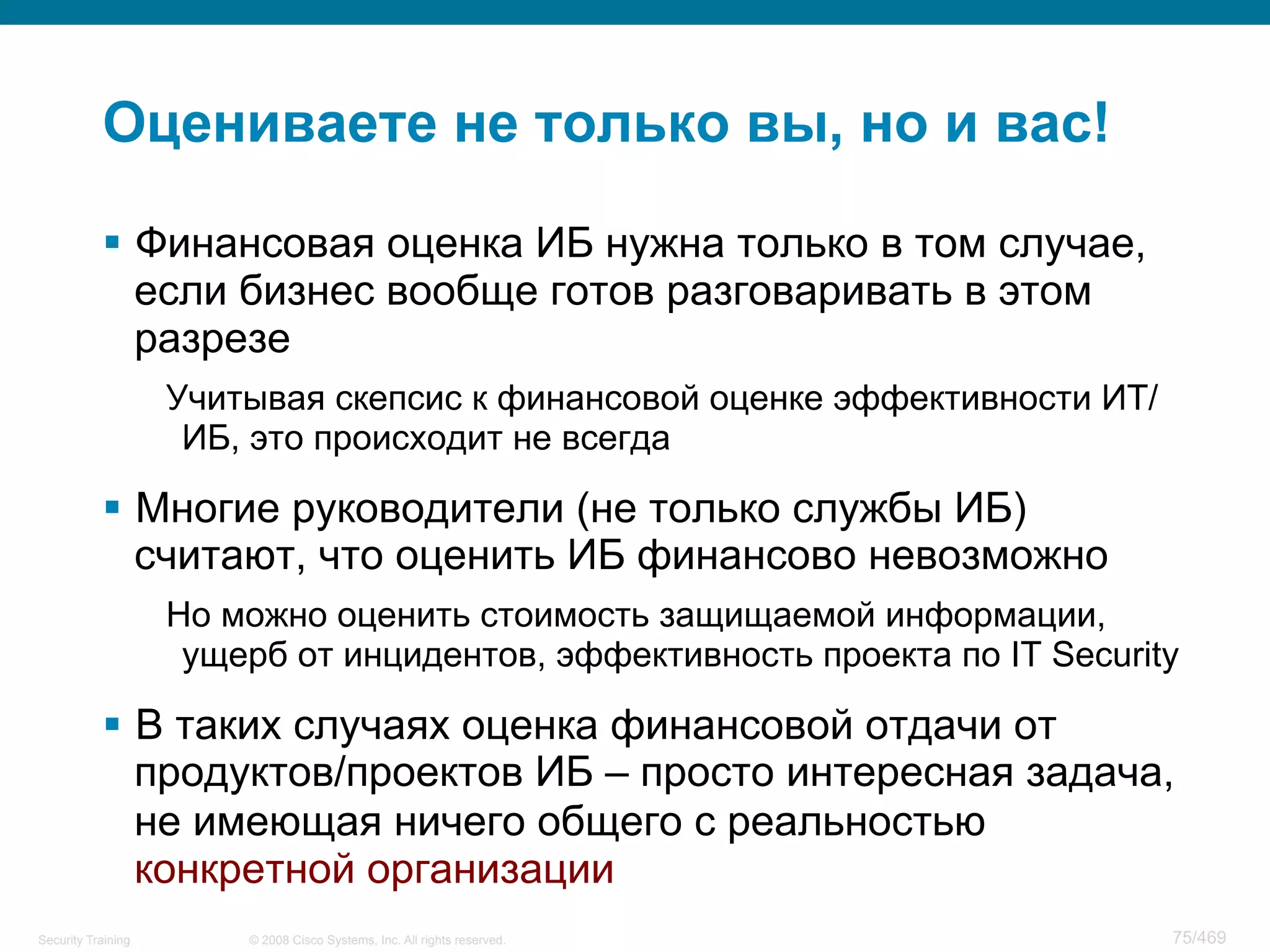 © 2008 Cisco Systems, Inc. All rights reserved.Security Training 75/469
Оцениваете не только вы, но и вас!
§  Финансовая оценка ИБ нужна только в том случае,
если бизнес вообще готов разговаривать в этом
разрезе
Учитывая скепсис к финансовой оценке эффективности ИТ/
ИБ, это происходит не всегда
§  Многие руководители (не только службы ИБ)
считают, что оценить ИБ финансово невозможно
Но можно оценить стоимость защищаемой информации,
ущерб от инцидентов, эффективность проекта по IT Security
§  В таких случаях оценка финансовой отдачи от
продуктов/проектов ИБ – просто интересная задача,
не имеющая ничего общего с реальностью
конкретной организации
 