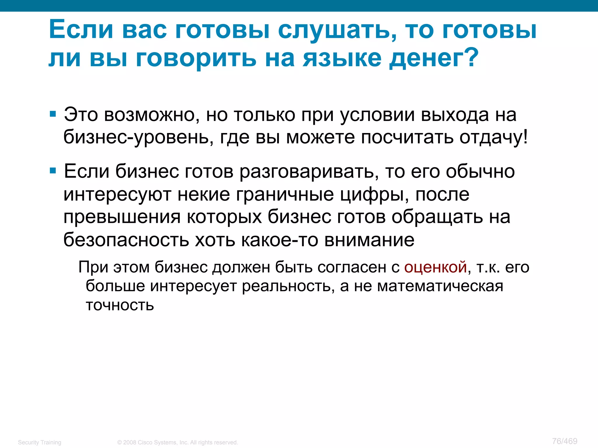 © 2008 Cisco Systems, Inc. All rights reserved.Security Training 76/469
Если вас готовы слушать, то готовы
ли вы говорить на языке денег?
§  Это возможно, но только при условии выхода на
бизнес-уровень, где вы можете посчитать отдачу!
§  Если бизнес готов разговаривать, то его обычно
интересуют некие граничные цифры, после
превышения которых бизнес готов обращать на
безопасность хоть какое-то внимание
При этом бизнес должен быть согласен с оценкой, т.к. его
больше интересует реальность, а не математическая
точность
 