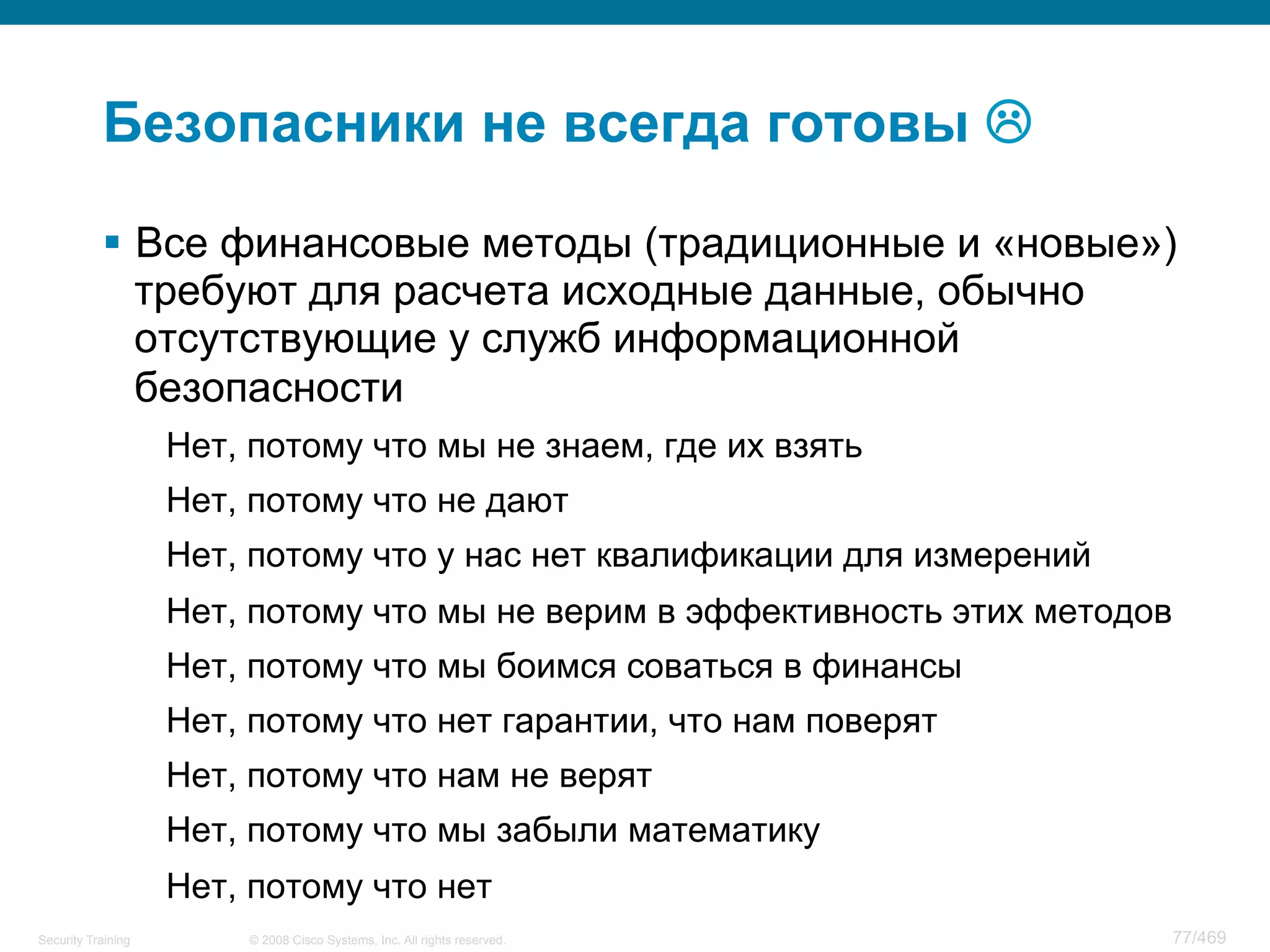 © 2008 Cisco Systems, Inc. All rights reserved.Security Training 77/469
Безопасники не всегда готовы L
§  Все финансовые методы (традиционные и «новые»)
требуют для расчета исходные данные, обычно
отсутствующие у служб информационной
безопасности
Нет, потому что мы не знаем, где их взять
Нет, потому что не дают
Нет, потому что у нас нет квалификации для измерений
Нет, потому что мы не верим в эффективность этих методов
Нет, потому что мы боимся соваться в финансы
Нет, потому что нет гарантии, что нам поверят
Нет, потому что нам не верят
Нет, потому что мы забыли математику
Нет, потому что нет
 
