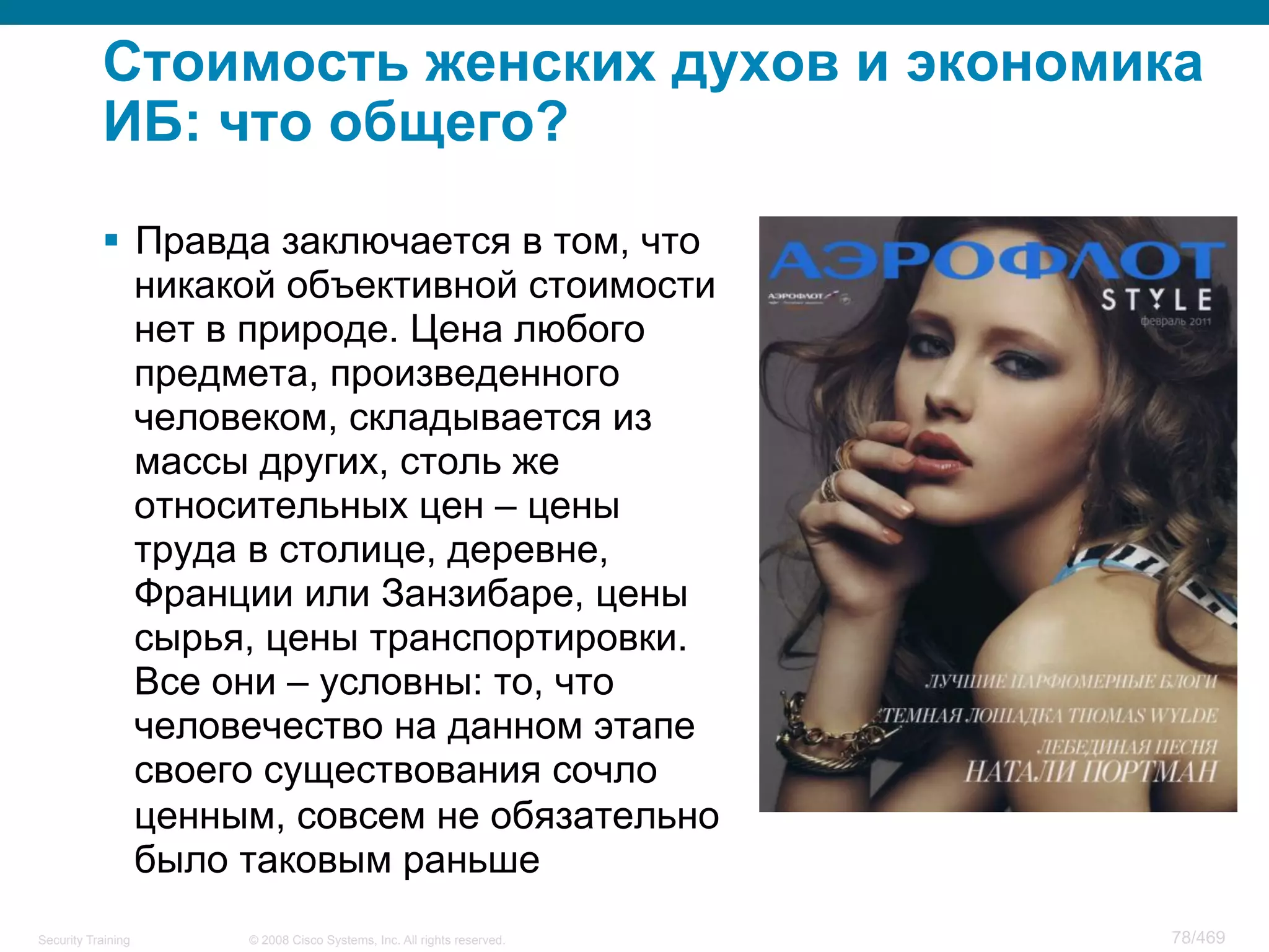 © 2008 Cisco Systems, Inc. All rights reserved.Security Training 78/469
Стоимость женских духов и экономика
ИБ: что общего?
§  Правда заключается в том, что
никакой объективной стоимости
нет в природе. Цена любого
предмета, произведенного
человеком, складывается из
массы других, столь же
относительных цен – цены
труда в столице, деревне,
Франции или Занзибаре, цены
сырья, цены транспортировки.
Все они – условны: то, что
человечество на данном этапе
своего существования сочло
ценным, совсем не обязательно
было таковым раньше
 