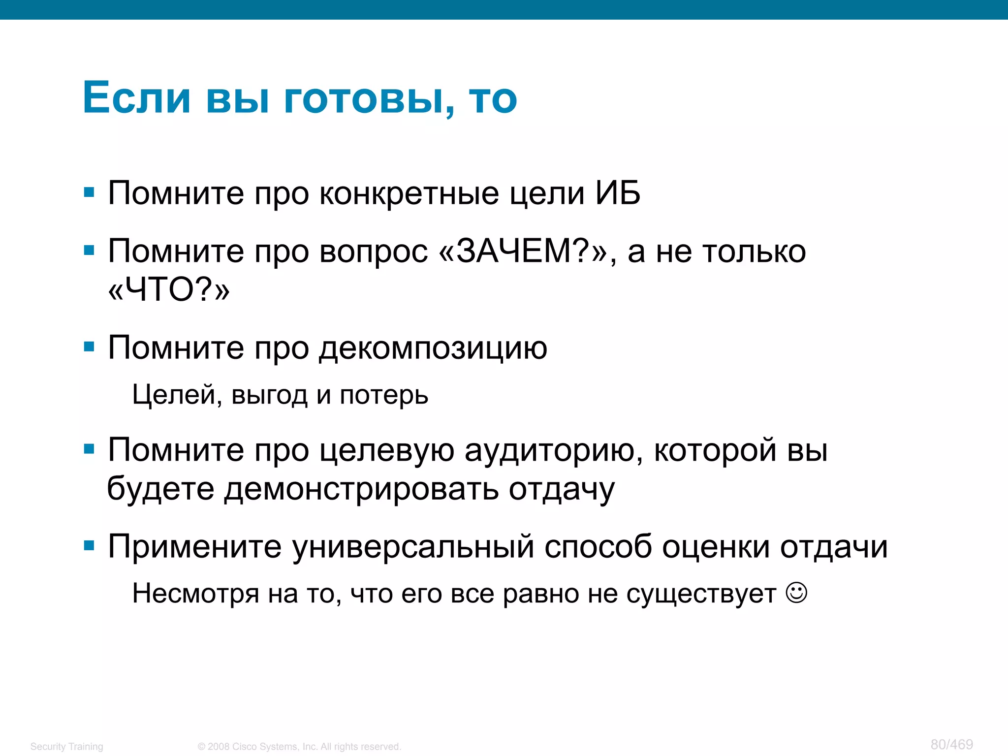 © 2008 Cisco Systems, Inc. All rights reserved.Security Training 80/469
Если вы готовы, то
§  Помните про конкретные цели ИБ
§  Помните про вопрос «ЗАЧЕМ?», а не только
«ЧТО?»
§  Помните про декомпозицию
Целей, выгод и потерь
§  Помните про целевую аудиторию, которой вы
будете демонстрировать отдачу
§  Примените универсальный способ оценки отдачи
Несмотря на то, что его все равно не существует J
 