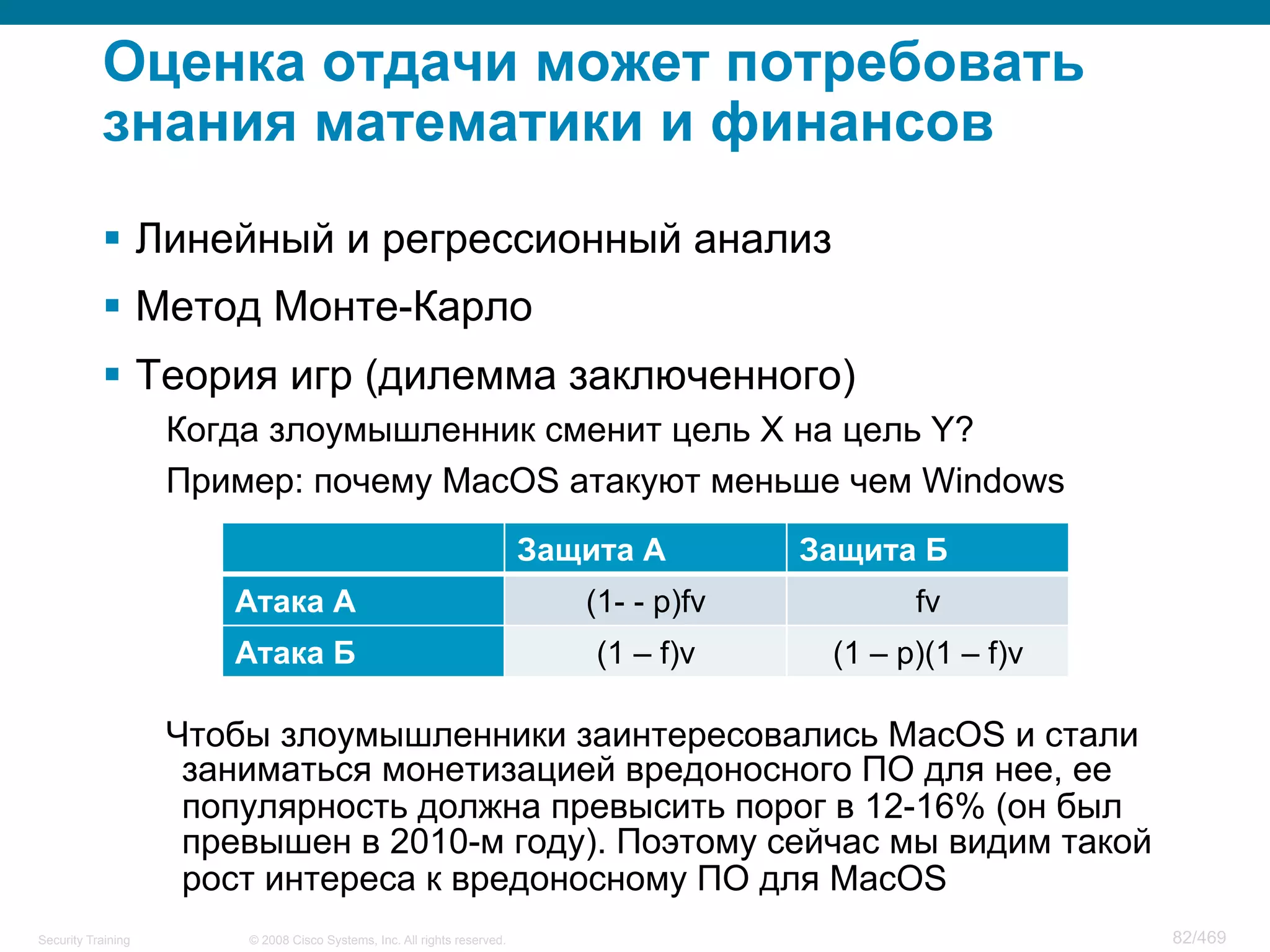© 2008 Cisco Systems, Inc. All rights reserved.Security Training 82/469
Оценка отдачи может потребовать
знания математики и финансов
§  Линейный и регрессионный анализ
§  Метод Монте-Карло
§  Теория игр (дилемма заключенного)
Когда злоумышленник сменит цель X на цель Y?
Пример: почему MacOS атакуют меньше чем Windows
Чтобы злоумышленники заинтересовались MacOS и стали
заниматься монетизацией вредоносного ПО для нее, ее
популярность должна превысить порог в 12-16% (он был
превышен в 2010-м году). Поэтому сейчас мы видим такой
рост интереса к вредоносному ПО для MacOS
Защита А Защита Б
Атака А (1- - p)fv fv
Атака Б (1 – f)v (1 – p)(1 – f)v
 