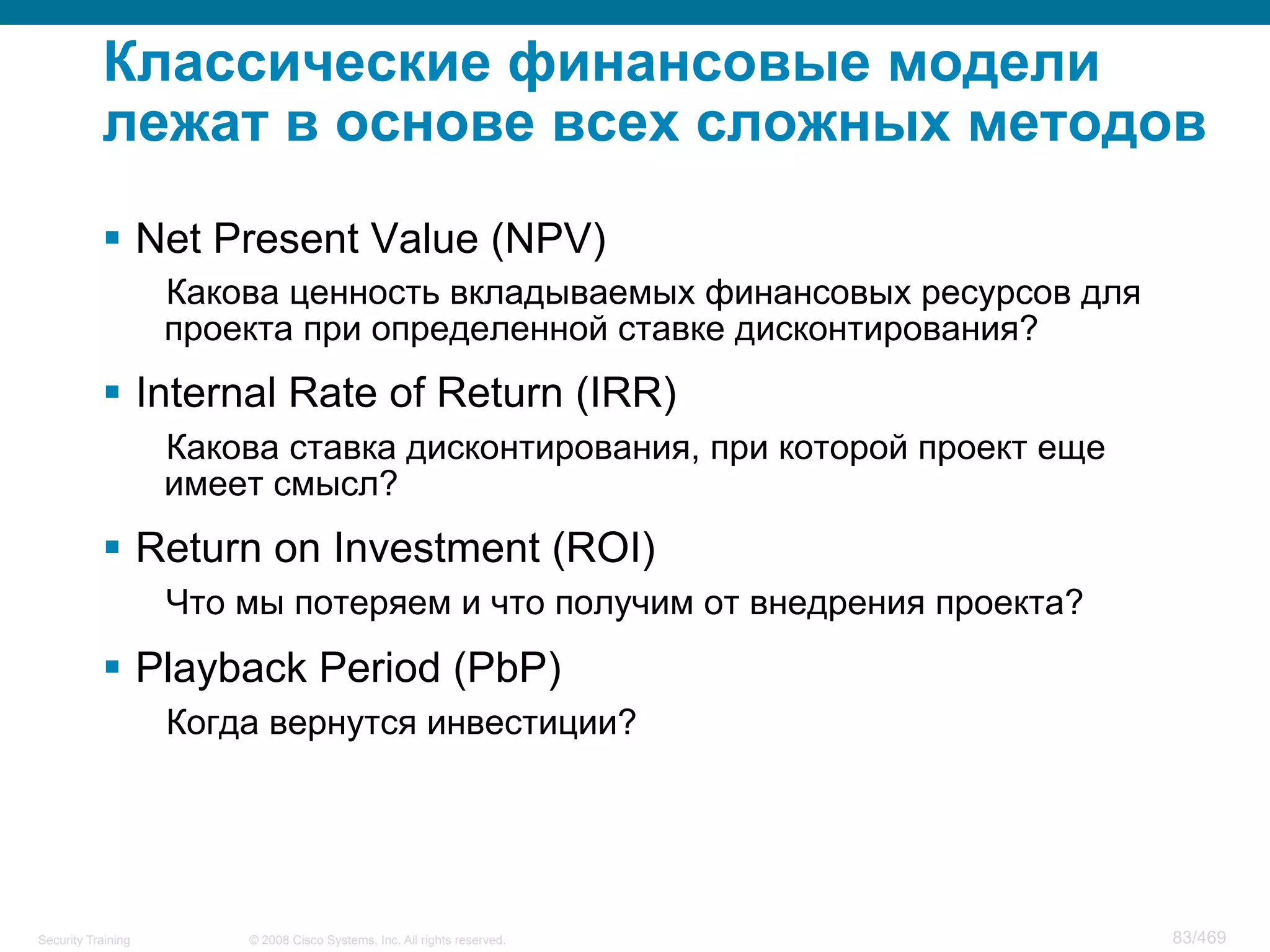 © 2008 Cisco Systems, Inc. All rights reserved.Security Training 83/469
Классические финансовые модели
лежат в основе всех сложных методов
§  Net Present Value (NPV)
Какова ценность вкладываемых финансовых ресурсов для
проекта при определенной ставке дисконтирования?
§  Internal Rate of Return (IRR)
Какова ставка дисконтирования, при которой проект еще
имеет смысл?
§  Return on Investment (ROI)
Что мы потеряем и что получим от внедрения проекта?
§  Playback Period (PbP)
Когда вернутся инвестиции?
 