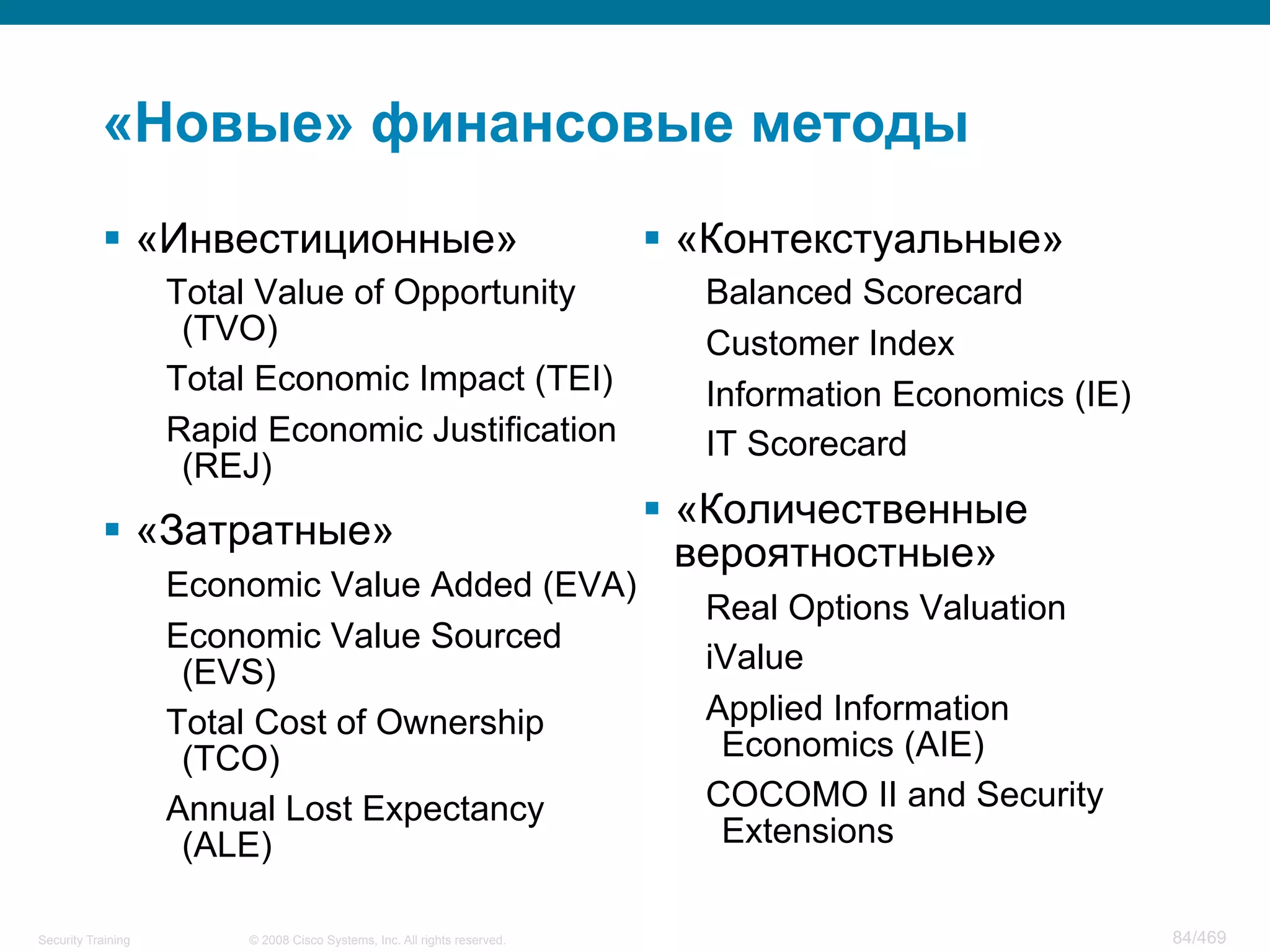 © 2008 Cisco Systems, Inc. All rights reserved.Security Training 84/469
«Новые» финансовые методы
§  «Инвестиционные»
Total Value of Opportunity
(TVO)
Total Economic Impact (TEI)
Rapid Economic Justification
(REJ)
§  «Затратные»
Economic Value Added (EVA)
Economic Value Sourced
(EVS)
Total Cost of Ownership
(TCO)
Annual Lost Expectancy
(ALE)
§  «Контекстуальные»
Balanced Scorecard
Customer Index
Information Economics (IE)
IT Scorecard
§  «Количественные
вероятностные»
Real Options Valuation
iValue
Applied Information
Economics (AIE)
COCOMO II and Security
Extensions
 