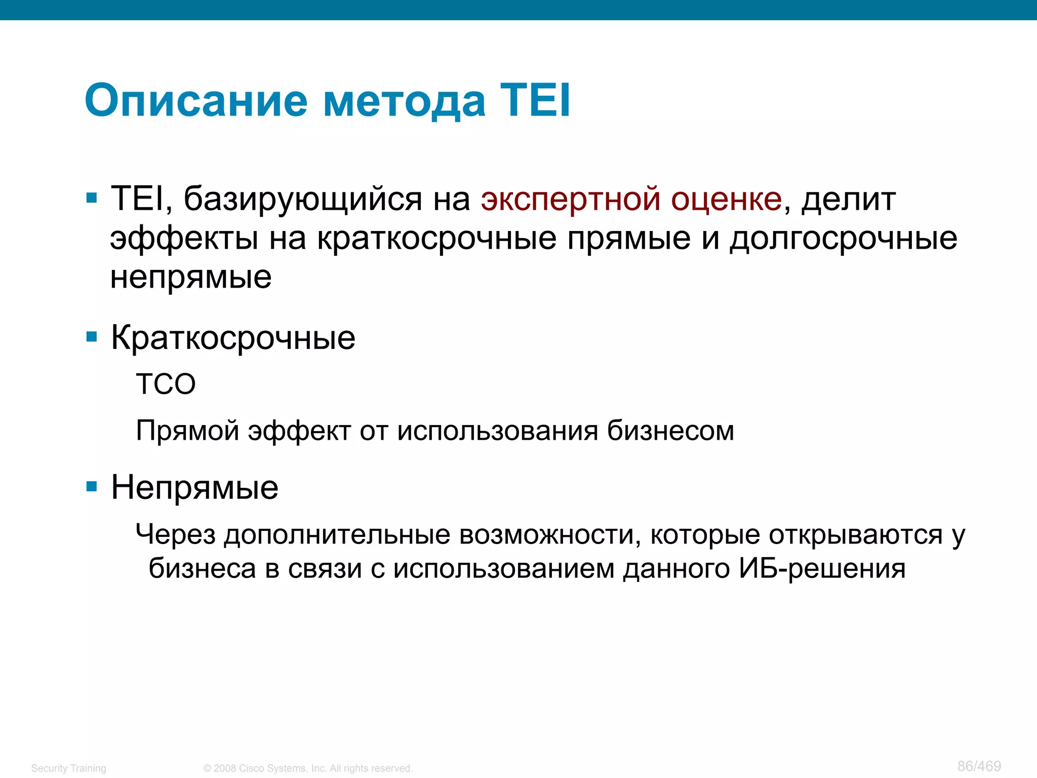 © 2008 Cisco Systems, Inc. All rights reserved.Security Training 86/469
Описание метода TEI
§  TEI, базирующийся на экспертной оценке, делит
эффекты на краткосрочные прямые и долгосрочные
непрямые
§  Краткосрочные
TCO
Прямой эффект от использования бизнесом
§  Непрямые
Через дополнительные возможности, которые открываются у
бизнеса в связи с использованием данного ИБ-решения
 