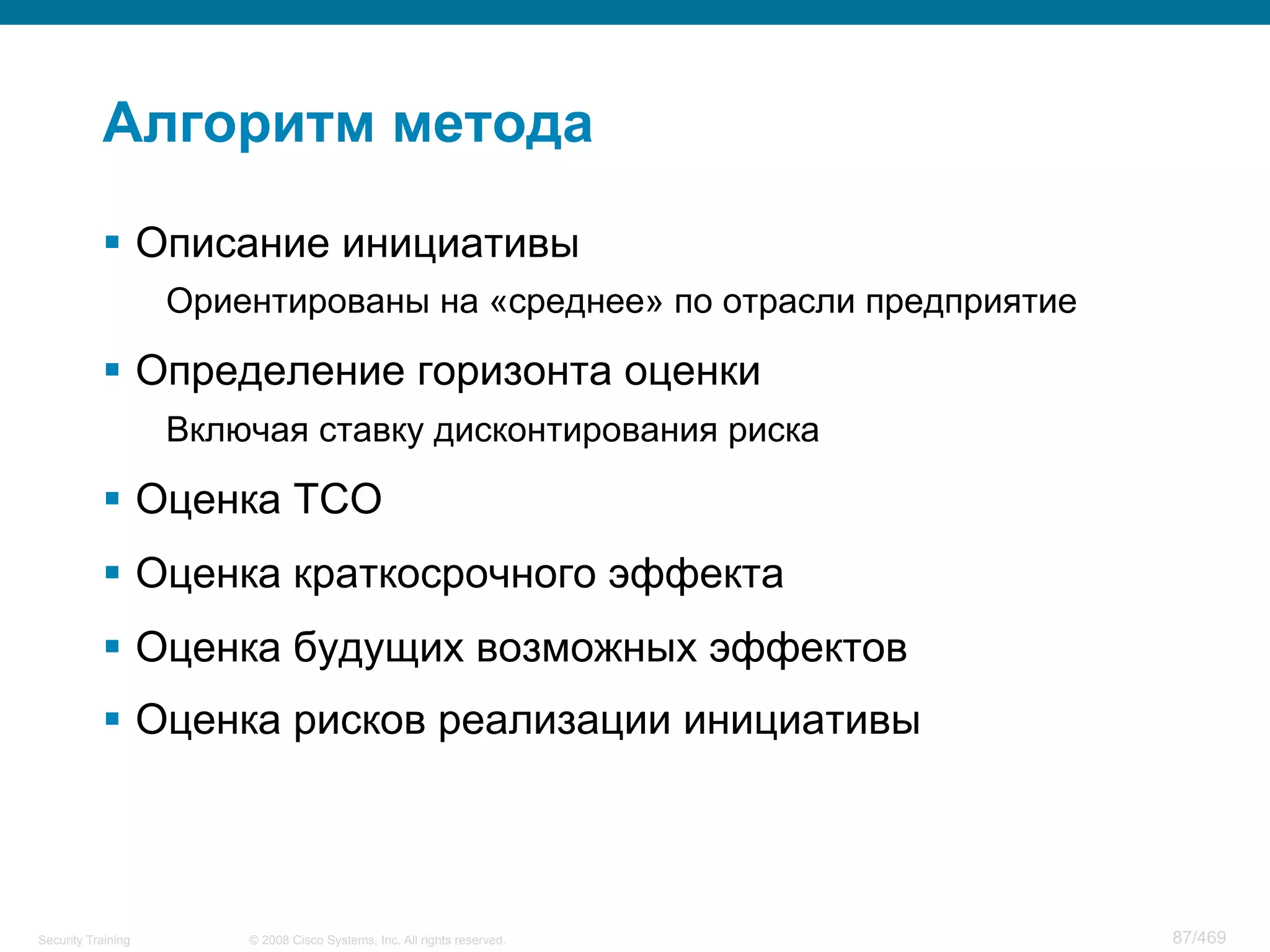 © 2008 Cisco Systems, Inc. All rights reserved.Security Training 87/469
Алгоритм метода
§  Описание инициативы
Ориентированы на «среднее» по отрасли предприятие
§  Определение горизонта оценки
Включая ставку дисконтирования риска
§  Оценка TCO
§  Оценка краткосрочного эффекта
§  Оценка будущих возможных эффектов
§  Оценка рисков реализации инициативы
 