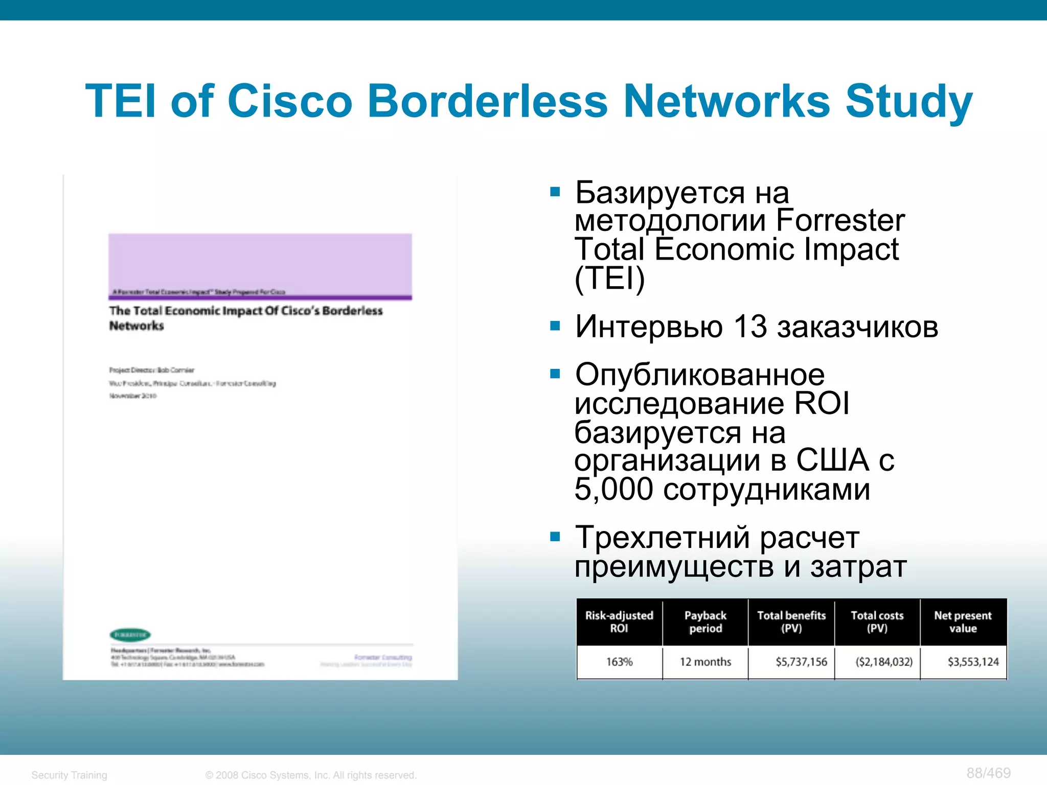 © 2008 Cisco Systems, Inc. All rights reserved.Security Training 88/469
TEI of Cisco Borderless Networks Study
§  Базируется на
методологии Forrester
Total Economic Impact
(TEI)
§  Интервью 13 заказчиков
§  Опубликованное
исследование ROI
базируется на
организации в США с
5,000 сотрудниками
§  Трехлетний расчет
преимуществ и затрат
 