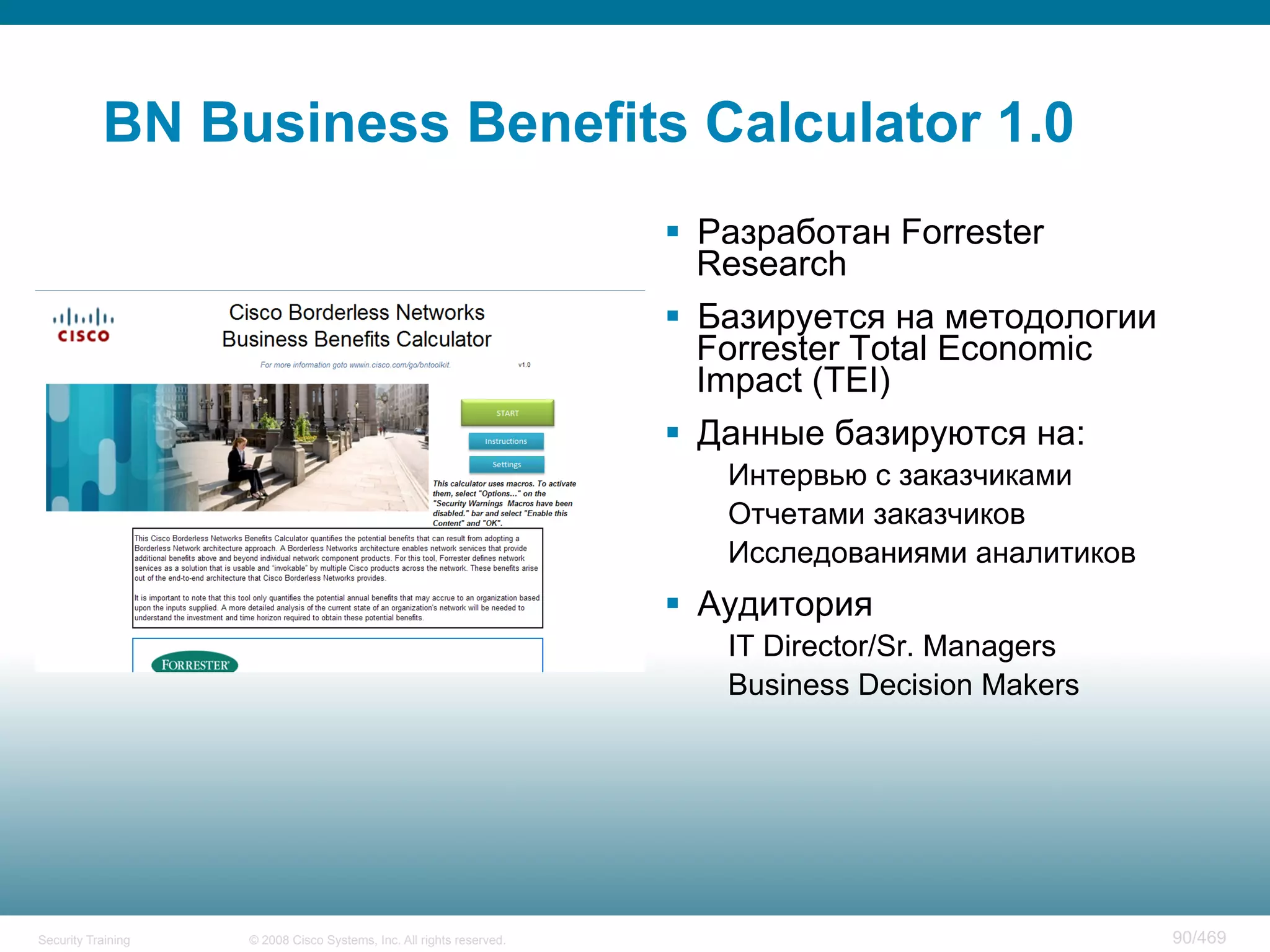 © 2008 Cisco Systems, Inc. All rights reserved.Security Training 90/469
BN Business Benefits Calculator 1.0
§  Разработан Forrester
Research
§  Базируется на методологии
Forrester Total Economic
Impact (TEI)
§  Данные базируются на:
Интервью с заказчиками
Отчетами заказчиков
Исследованиями аналитиков
§  Аудитория
IT Director/Sr. Managers
Business Decision Makers
 