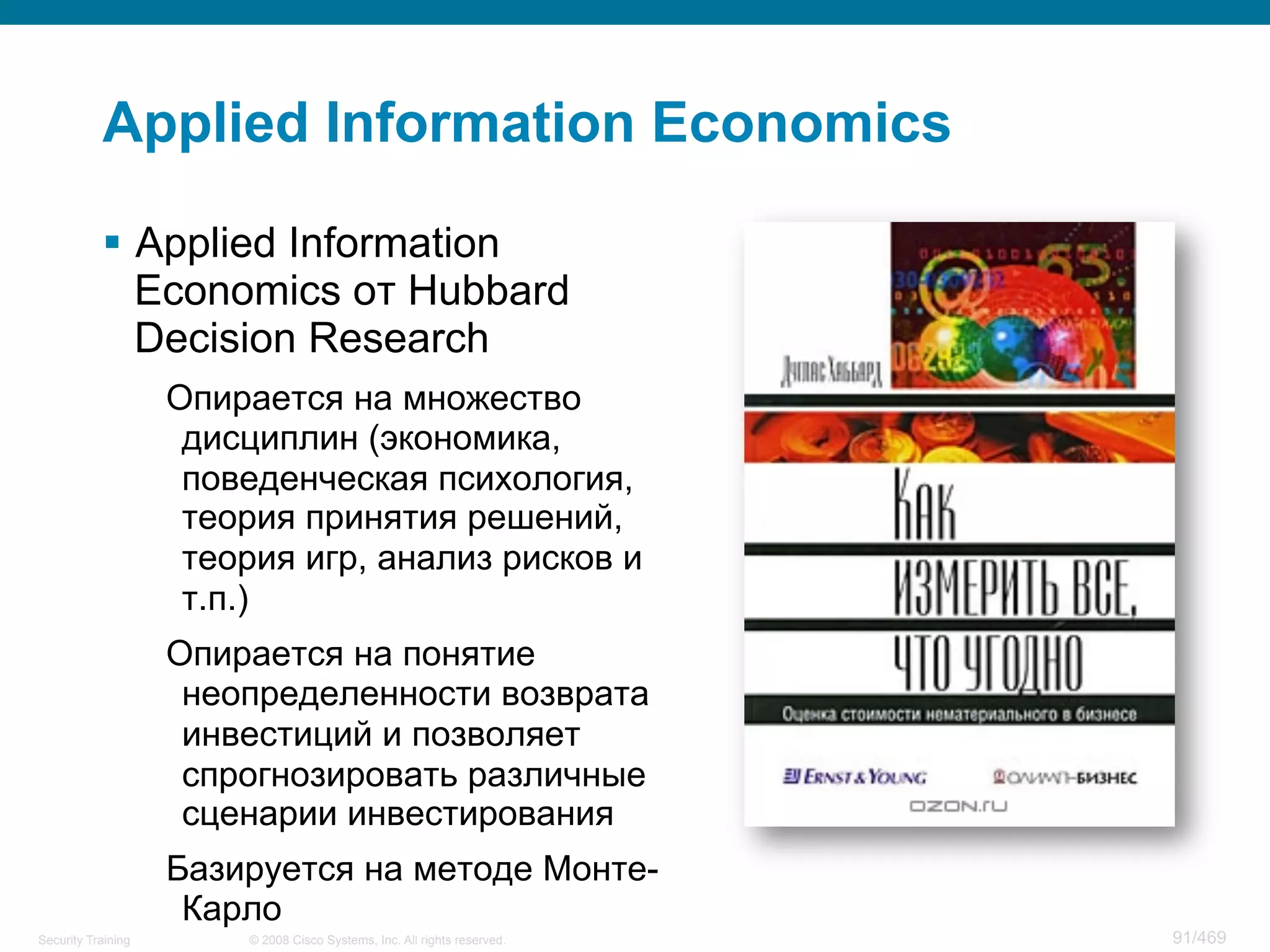 © 2008 Cisco Systems, Inc. All rights reserved.Security Training 91/469
Applied Information Economics
§  Applied Information
Economics от Hubbard
Decision Research
Опирается на множество
дисциплин (экономика,
поведенческая психология,
теория принятия решений,
теория игр, анализ рисков и
т.п.)
Опирается на понятие
неопределенности возврата
инвестиций и позволяет
спрогнозировать различные
сценарии инвестирования
Базируется на методе Монте-
Карло
 