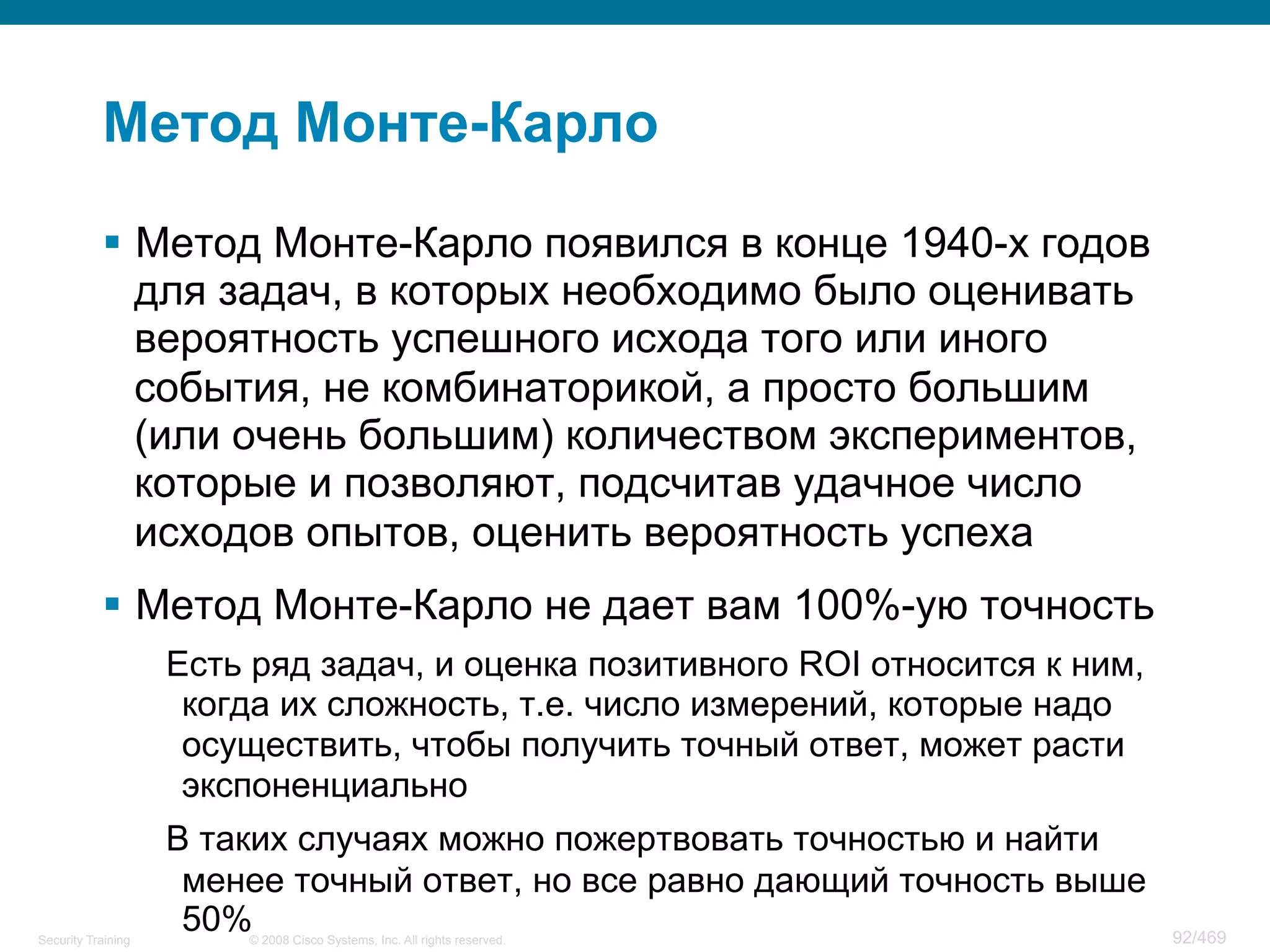 © 2008 Cisco Systems, Inc. All rights reserved.Security Training 92/469
Метод Монте-Карло
§  Метод Монте-Карло появился в конце 1940-х годов
для задач, в которых необходимо было оценивать
вероятность успешного исхода того или иного
события, не комбинаторикой, а просто большим
(или очень большим) количеством экспериментов,
которые и позволяют, подсчитав удачное число
исходов опытов, оценить вероятность успеха
§  Метод Монте-Карло не дает вам 100%-ую точность
Есть ряд задач, и оценка позитивного ROI относится к ним,
когда их сложность, т.е. число измерений, которые надо
осуществить, чтобы получить точный ответ, может расти
экспоненциально
В таких случаях можно пожертвовать точностью и найти
менее точный ответ, но все равно дающий точность выше
50%
 