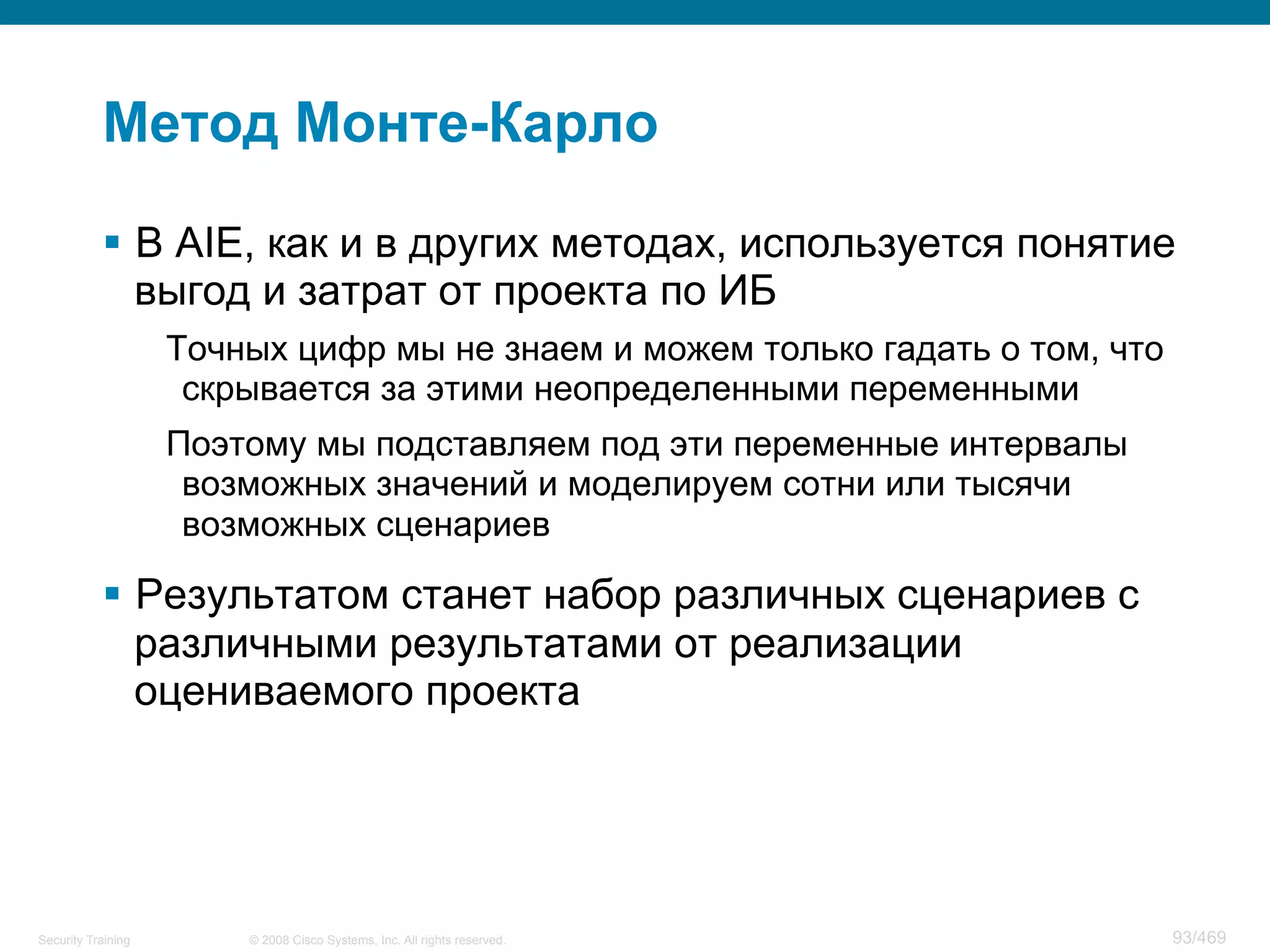 © 2008 Cisco Systems, Inc. All rights reserved.Security Training 93/469
Метод Монте-Карло
§  В AIE, как и в других методах, используется понятие
выгод и затрат от проекта по ИБ
Точных цифр мы не знаем и можем только гадать о том, что
скрывается за этими неопределенными переменными
Поэтому мы подставляем под эти переменные интервалы
возможных значений и моделируем сотни или тысячи
возможных сценариев
§  Результатом станет набор различных сценариев с
различными результатами от реализации
оцениваемого проекта
 