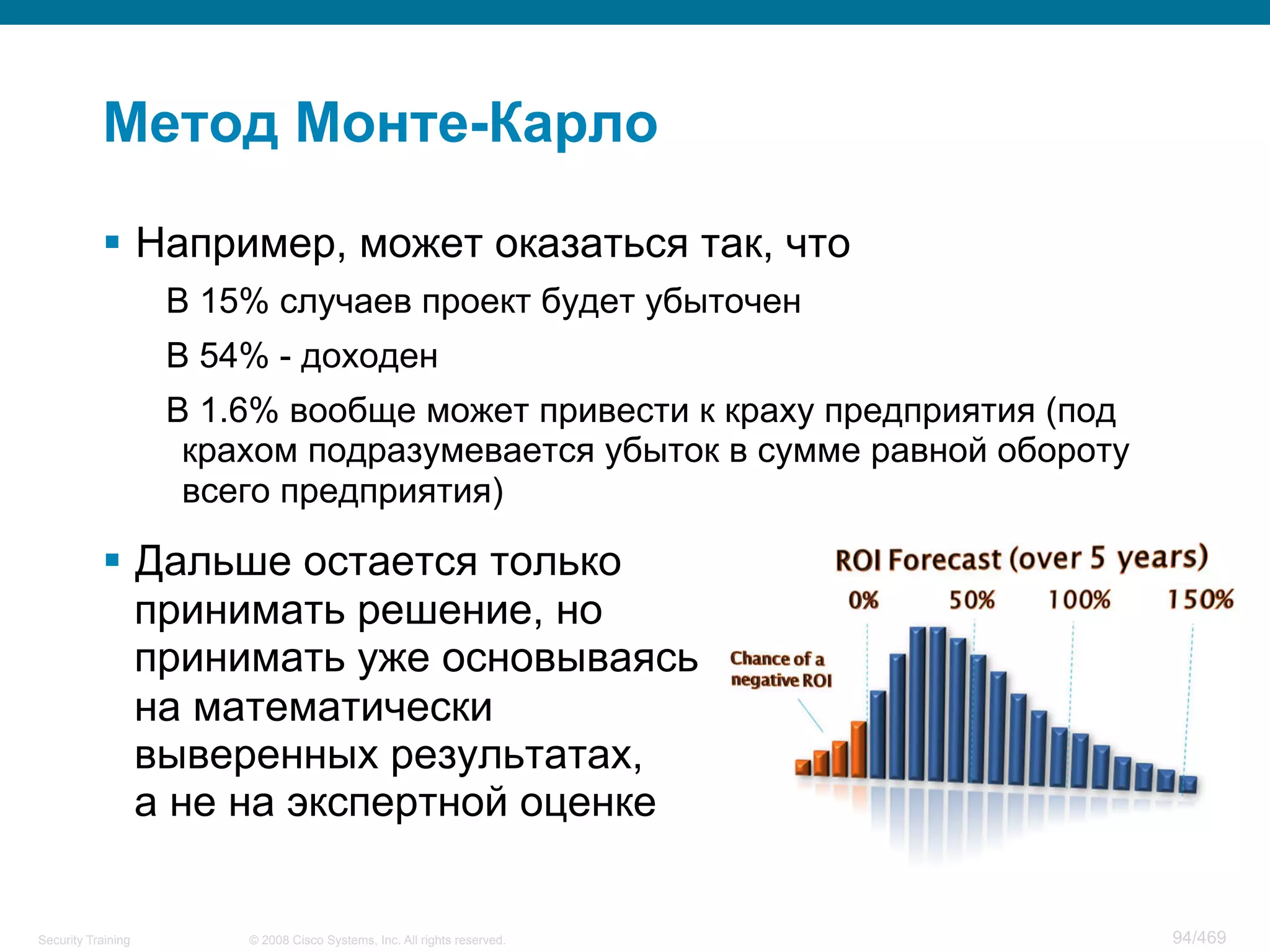 © 2008 Cisco Systems, Inc. All rights reserved.Security Training 94/469
Метод Монте-Карло
§  Например, может оказаться так, что
В 15% случаев проект будет убыточен
В 54% - доходен
В 1.6% вообще может привести к краху предприятия (под
крахом подразумевается убыток в сумме равной обороту
всего предприятия)
§  Дальше остается только
принимать решение, но
принимать уже основываясь
на математически
выверенных результатах,
а не на экспертной оценке
 