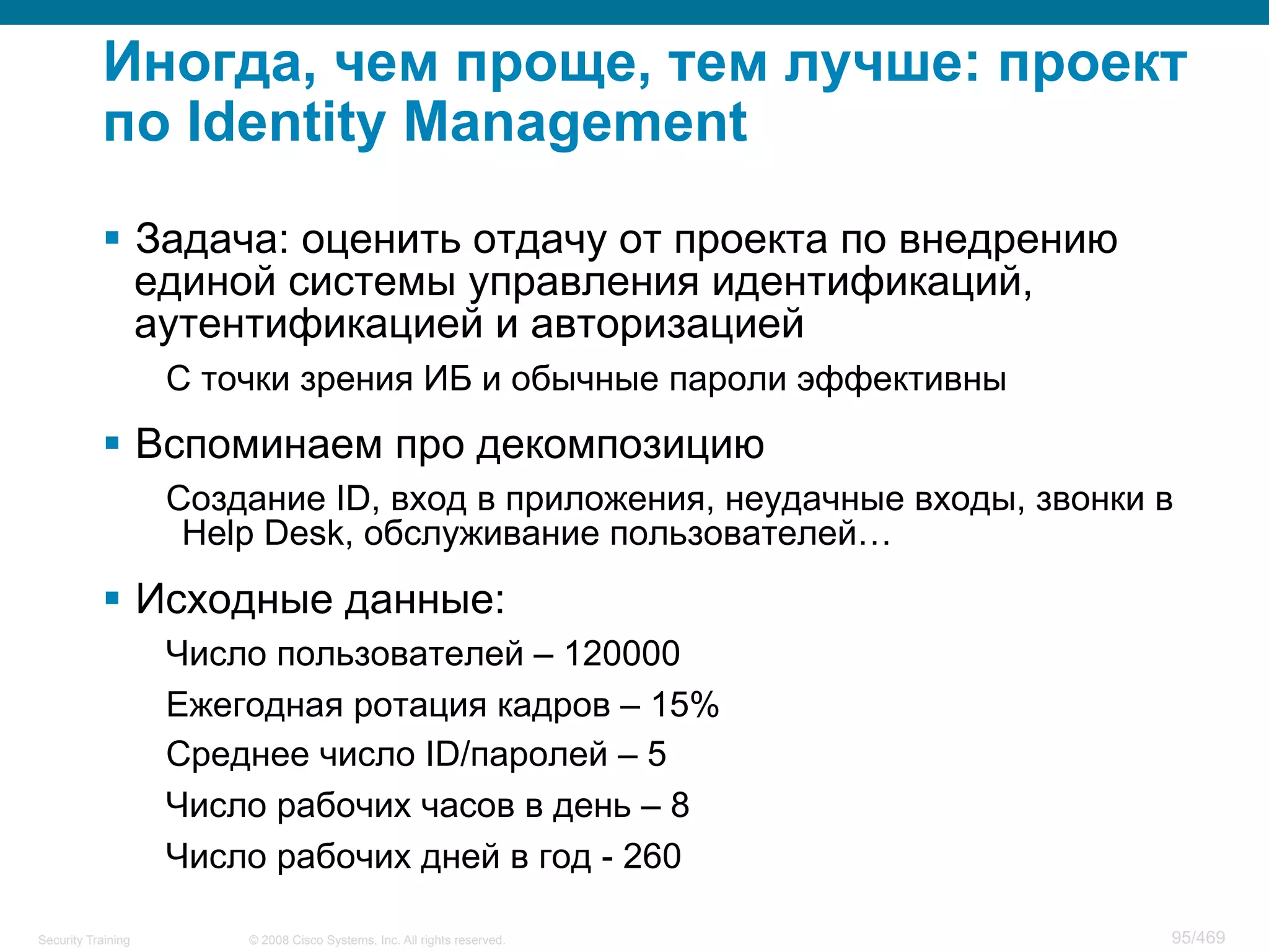 © 2008 Cisco Systems, Inc. All rights reserved.Security Training 95/469
Иногда, чем проще, тем лучше: проект
по Identity Management
§  Задача: оценить отдачу от проекта по внедрению
единой системы управления идентификаций,
аутентификацией и авторизацией
С точки зрения ИБ и обычные пароли эффективны
§  Вспоминаем про декомпозицию
Создание ID, вход в приложения, неудачные входы, звонки в
Help Desk, обслуживание пользователей…
§  Исходные данные:
Число пользователей – 120000
Ежегодная ротация кадров – 15%
Среднее число ID/паролей – 5
Число рабочих часов в день – 8
Число рабочих дней в год - 260
 