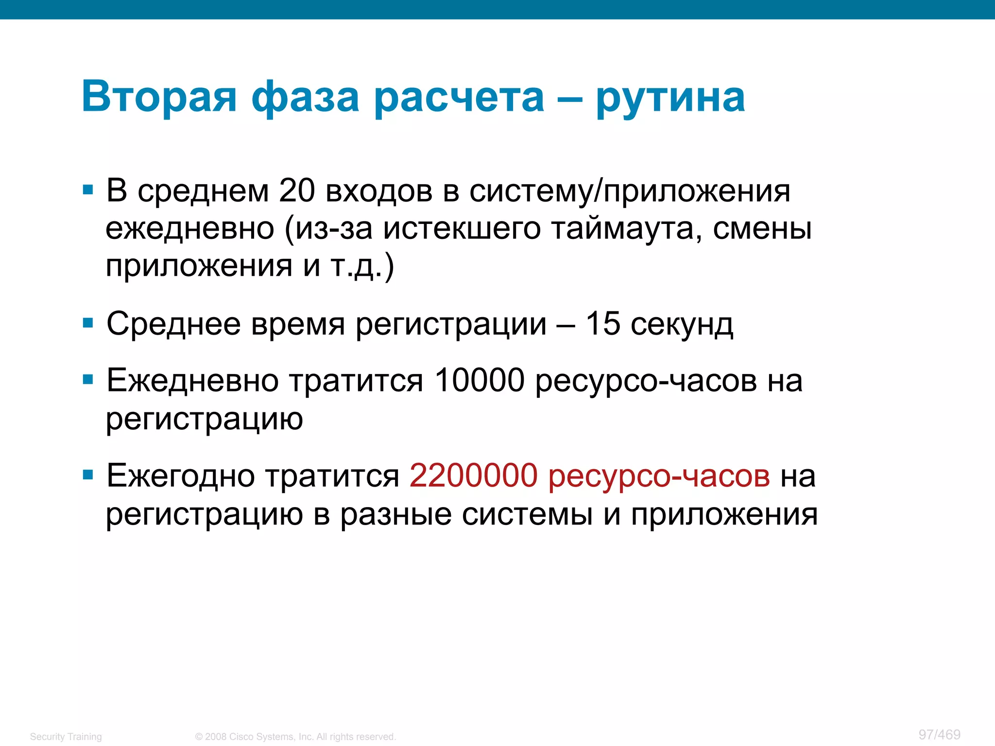 © 2008 Cisco Systems, Inc. All rights reserved.Security Training 97/469
Вторая фаза расчета – рутина
§  В среднем 20 входов в систему/приложения
ежедневно (из-за истекшего таймаута, смены
приложения и т.д.)
§  Среднее время регистрации – 15 секунд
§  Ежедневно тратится 10000 ресурсо-часов на
регистрацию
§  Ежегодно тратится 2200000 ресурсо-часов на
регистрацию в разные системы и приложения
 