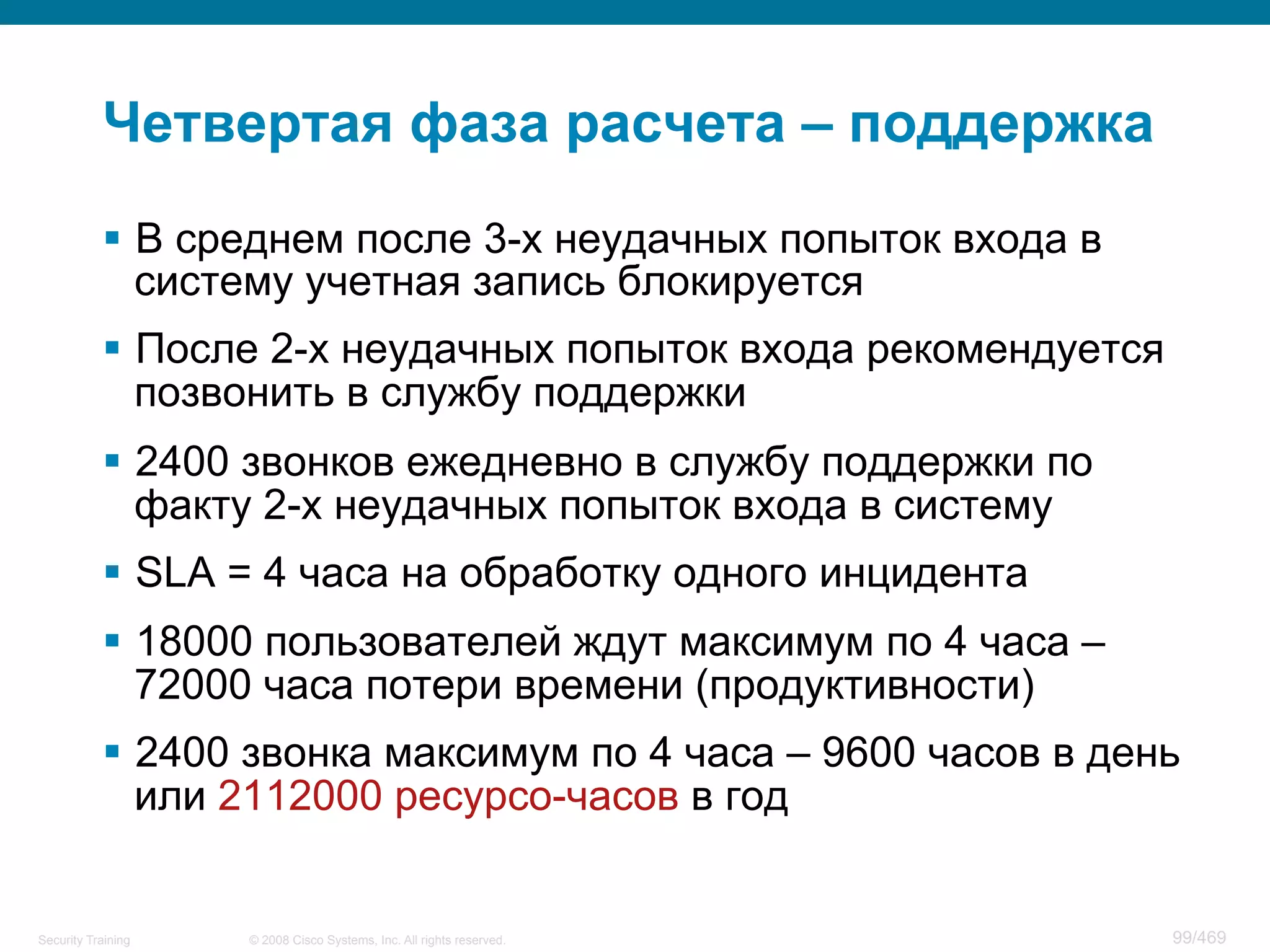 © 2008 Cisco Systems, Inc. All rights reserved.Security Training 99/469
Четвертая фаза расчета – поддержка
§  В среднем после 3-х неудачных попыток входа в
систему учетная запись блокируется
§  После 2-х неудачных попыток входа рекомендуется
позвонить в службу поддержки
§  2400 звонков ежедневно в службу поддержки по
факту 2-х неудачных попыток входа в систему
§  SLA = 4 часа на обработку одного инцидента
§  18000 пользователей ждут максимум по 4 часа –
72000 часа потери времени (продуктивности)
§  2400 звонка максимум по 4 часа – 9600 часов в день
или 2112000 ресурсо-часов в год
 