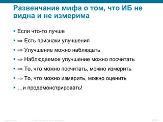 © 2008 Cisco Systems, Inc. All rights reserved.Security Training 10/469
Развенчание мифа о том, что ИБ не
видна и не измерима
§  Если что-то лучше
§  ⇒ Есть признаки улучшения
§  ⇒ Улучшение можно наблюдать
§  ⇒ Наблюдаемое улучшение можно посчитать
§  ⇒ То, что можно посчитать, можно измерить
§  ⇒ То, что можно измерить, можно оценить
§  …и продемонстрировать!
 