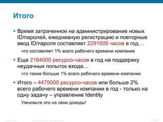 © 2008 Cisco Systems, Inc. All rights reserved.Security Training 100/469
Итого
§  Время затраченное на администрирование новых
ID/паролей, ежедневную регистрацию и повторные
ввод ID/пароля составляет 2291000 часов в год…
что составляет 1% всего рабочего времени компании
§  Еще 2184000 ресурсо-часов в год на поддержку
неудачных попыток входа…
что также больше 1% всего рабочего времени компании
§  Итого – 4475000 ресурсо-часов или больше 2%
всего рабочего времени компании в год - только на
одну задачу – управление Identity
Умножьте это на свои доходы!
 