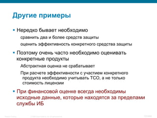 © 2008 Cisco Systems, Inc. All rights reserved.Security Training 103/469
Другие примеры
§  Нередко бывает необходимо
сравнить два и более средств защиты
оценить эффективность конкретного средства защиты
§  Поэтому очень часто необходимо оценивать
конкретные продукты
Абстрактная оценка не срабатывает
При расчете эффективности с участием конкретного
продукта необходимо учитывать TCO, а не только
стоимость лицензии
§  При финансовой оценке всегда необходимы
исходные данные, которые находятся за пределами
службы ИБ
 