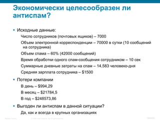 © 2008 Cisco Systems, Inc. All rights reserved.Security Training 109/469
Экономически целесообразен ли
антиспам?
§  Исходные данные:
Число сотрудников (почтовых ящиков) – 7000
Объем электронной корреспонденции – 70000 в сутки (10 сообщений
на сотрудника)
Объем спама – 60% (42000 сообщений)
Время обработки одного спам-сообщения сотрудником – 10 сек
Суммарные дневные затраты на спам – 14,583 человеко-дня
Средняя зарплата сотрудника – $1500
§  Потери компании
В день – $994,29
В месяц – $21784,5
В год – $248573,86
§  Выгоден ли антиспам в данной ситуации?
Да, как и всегда в крупных организациях
 