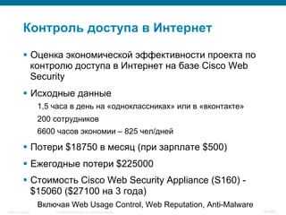 © 2008 Cisco Systems, Inc. All rights reserved.Security Training 110/469
Контроль доступа в Интернет
§  Оценка экономической эффективности проекта по
контролю доступа в Интернет на базе Cisco Web
Security
§  Исходные данные
1,5 часа в день на «одноклассниках» или в «вконтакте»
200 сотрудников
6600 часов экономии – 825 чел/дней
§  Потери $18750 в месяц (при зарплате $500)
§  Ежегодные потери $225000
§  Стоимость Cisco Web Security Appliance (S160) -
$15060 ($27100 на 3 года)
Включая Web Usage Control, Web Reputation, Anti-Malware
 