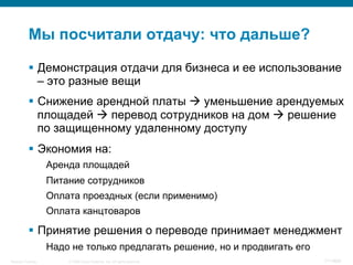 © 2008 Cisco Systems, Inc. All rights reserved.Security Training 111/469
Мы посчитали отдачу: что дальше?
§  Демонстрация отдачи для бизнеса и ее использование
– это разные вещи
§  Снижение арендной платы à уменьшение арендуемых
площадей à перевод сотрудников на дом à решение
по защищенному удаленному доступу
§  Экономия на:
Аренда площадей
Питание сотрудников
Оплата проездных (если применимо)
Оплата канцтоваров
§  Принятие решения о переводе принимает менеджмент
Надо не только предлагать решение, но и продвигать его
 