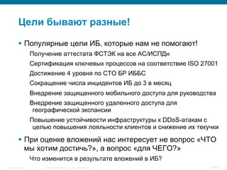 © 2008 Cisco Systems, Inc. All rights reserved.Security Training 12/469
Цели бывают разные!
§  Популярные цели ИБ, которые нам не помогают!
Получение аттестата ФСТЭК на все АС/ИСПДн
Сертификация ключевых процессов на соответствие ISO 27001
Достижение 4 уровня по СТО БР ИББС
Сокращение числа инцидентов ИБ до 3 в месяц
Внедрение защищенного мобильного доступа для руководства
Внедрение защищенного удаленного доступа для
географической экспансии
Повышение устойчивости инфраструктуры к DDoS-атакам с
целью повышения лояльности клиентов и снижение их текучки
§  При оценке вложений нас интересует не вопрос «ЧТО
мы хотим достичь?», а вопрос «для ЧЕГО?»
Что изменится в результате вложений в ИБ?
 