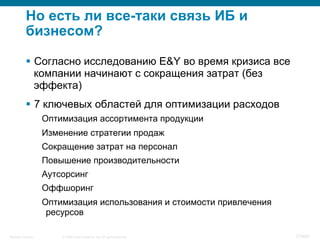 © 2008 Cisco Systems, Inc. All rights reserved.Security Training 17/469
Но есть ли все-таки связь ИБ и
бизнесом?
§  Согласно исследованию E&Y во время кризиса все
компании начинают с сокращения затрат (без
эффекта)
§  7 ключевых областей для оптимизации расходов
Оптимизация ассортимента продукции
Изменение стратегии продаж
Сокращение затрат на персонал
Повышение производительности
Аутсорсинг
Оффшоринг
Оптимизация использования и стоимости привлечения
ресурсов
 