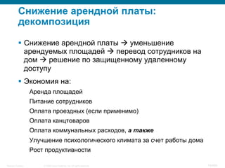 © 2008 Cisco Systems, Inc. All rights reserved.Security Training 19/469
Снижение арендной платы:
декомпозиция
§  Снижение арендной платы à уменьшение
арендуемых площадей à перевод сотрудников на
дом à решение по защищенному удаленному
доступу
§  Экономия на:
Аренда площадей
Питание сотрудников
Оплата проездных (если применимо)
Оплата канцтоваров
Оплата коммунальных расходов, а также
Улучшение психологического климата за счет работы дома
Рост продуктивности
 