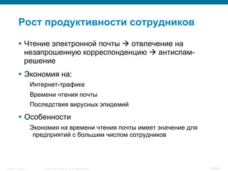 © 2008 Cisco Systems, Inc. All rights reserved.Security Training 25/469
Рост продуктивности сотрудников
§  Чтение электронной почты à отвлечение на
незапрошенную корреспонденцию à антиспам-
решение
§  Экономия на:
Интернет-трафике
Времени чтения почты
Последствия вирусных эпидемий
§  Особенности
Экономия на времени чтения почты имеет значение для
предприятий с большим числом сотрудников
 
