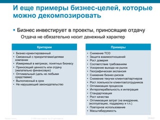 © 2008 Cisco Systems, Inc. All rights reserved.Security Training 28/469
И еще примеры бизнес-целей, которые
можно декомпозировать
§  Бизнес инвестирует в проекты, приносящие отдачу
Отдача не обязательно носит денежный характер
Критерии
•  Бизнес-ориентированный
•  Связанный с приоритетами/целями
компании
•  Измеримый в метриках, понятных бизнесу
•  Приносящий ценность или отдачу
(желательно финансовую)
•  Оптимальный (цель не любыми
средствами)
•  Выполненный в срок
•  Не нарушающий законодательство
Примеры
•  Снижение TCO
•  Защита взаимоотношений
•  Рост доверия
•  Соответствие требованиям
•  Ускорение выхода на рынок
•  Географическая экспансия
•  Снижение бизнес-рисков
•  Снижение текучки клиентов/партнеров
•  Рост лояльности клиентов/сотрудников
•  Оптимизация процессов
•  Интероперабельность и интеграция
•  Стандартизация
•  Рост качества
•  Оптимизация затрат (на внедрение,
эксплуатацию, поддержку и т.п.)
•  Повторное использование
•  Масштабируемость
 
