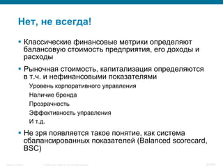© 2008 Cisco Systems, Inc. All rights reserved.Security Training 32/469
Нет, не всегда!
§  Классические финансовые метрики определяют
балансовую стоимость предприятия, его доходы и
расходы
§  Рыночная стоимость, капитализация определяются
в т.ч. и нефинансовыми показателями
Уровень корпоративного управления
Наличие бренда
Прозрачность
Эффективность управления
И т.д.
§  Не зря появляется такое понятие, как система
сбалансированных показателей (Balanced scorecard,
BSC)
 