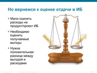 © 2008 Cisco Systems, Inc. All rights reserved.Security Training 34/469
Но вернемся к оценке отдачи в ИБ
§  Мало оценить
расходы на
продукт/проект ИБ
§  Необходимо
оценить
получаемые
выгоды
§  Нужна
положительная
разница между
выгодой и
расходами
 