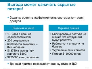 © 2008 Cisco Systems, Inc. All rights reserved.Security Training 38/469
Выгода может означать скрытые
потери!
§  Задача: оценить эффективность системы контроля
доступа
§  Данный пример показывает оценку отдачи ДО!
Видимая оценка
•  1,5 часа в день на
«одноклассниках»
•  200 сотрудников
•  6600 часов экономии –
825 чел/дней
•  $18750 в месяц (при
зарплате $500)
•  $225000 в год экономии
Скрытая оценка
•  Блокирование доступа не
значит, что сотрудники
будут работать
•  Работа «от» и «до» и не
больше
•  Ухудшение псих.климата
•  Потери $150000 в год
 