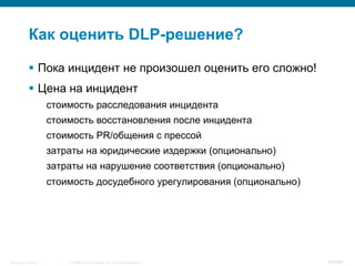 © 2008 Cisco Systems, Inc. All rights reserved.Security Training 40/469
Как оценить DLP-решение?
§  Пока инцидент не произошел оценить его сложно!
§  Цена на инцидент
стоимость расследования инцидента
стоимость восстановления после инцидента
стоимость PR/общения с прессой
затраты на юридические издержки (опционально)
затраты на нарушение соответствия (опционально)
стоимость досудебного урегулирования (опционально)
 